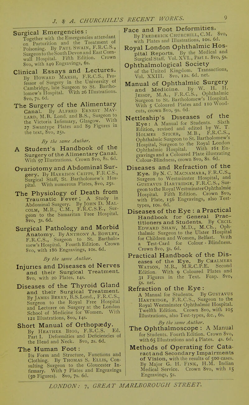 Surgical Emergencies : Together with the Emergencies attendant on Parturition and the Treatment of Poisoning. By Paul Swain, F.R.C.S., Surgeon to the South Devon and East Corn- wall Hospital. Fifth Edition. Crown 8vo, with 14Q Engravings, 6s. Clinical Essays and Lectures. By Howard Marsh, F.R.C.S., Pro- fessor of Surgery in the University of Cambridge, late Surgeon to St. Bartho- lomew's Hospital. With 26 Illustrations. 8vo, 7s. 6d. The Surgery of the Alimentary Canal. By Alfred Ernest May- lard, M.B. Lond. andB.S., Surgeon to the Victoria Infirmary, Glasgow. With 27 Swantype Plates and 89 Figures in the text, Svo, 25s. By the same Author. A Student's Handbook of the Surgery of the Alimentary Canal. With 97 Illustrations. Crown Svo, 8s. 6d. Ovariotomy and Abdominal Sur- gery. By Harrison Crii'PS, F.R.C.S., Surgical Staff, St. Bartholomew's Hos- pital. With numerous Plates, Svo, 25s. The Physiology of Death from Traumatic FeverA Study in Abdominal Surgery. By JOHN D. MAL- COLM, M.B., CM., F.R.C.S.E., Sur- geon to the Samaritan Free Hospital. 8vo, 3s. 6d. Surgical Pathology and Morbid Anatomy. By Anthony A. Bovvlby, F.R.C.S., Surgeon to St. Bartholo- mew's Hospital. Fourth Edition. Crown Svo, with 186 Engravings, los. 6d. By the same Author. Injuries and Diseases of Nerves and their Surgical Treatment. Svo, with 20 Plates, 14s. Diseases of the Thyroid Gland and their Surgical Treatment. By James Berry, B.S.Lond., F.R.C.S., Surgeon to the Royal Free Hospital and Lecturer on Surgery at the London School of Medicine for Women. With 121 Illustrations, Svo, 14s. Short Manual of Orthopaedy. By Heather Bigg, F.R.C.S. Ed. Part I. Deformities and Deficiencies of the Head and Neck. Svo, 2s. 6d. The Human Foot: Its Form and Structure, Functions and Clothing. By Thomas S. Ellis, Con- sulting Surgeon to the Gloucester In- firmary. With 7 Plates and Engravings (50 Figures). Svo, 7s. 6d. Face and Foot Deformities. By Frederick Churchill, CM, Svo, with Plates and Illustrations, lOs. 6d. Royal London Ophthalmic Hos- pital Reports. By the Medical and Surgical Stair. Vol. XVI., Part I. Svo, Ss. Ophthalmological Society of the United Kingdom. Transactions, Vol. XXIII. Svo, I2S. 6d. net. Manual of Ophthalmic Surgery and Medicine. By W. II. H- Jessop, M.A., F.R.C.S., Ophthalmic Surgeon to St. Bartholomew's Hospital. With 5 Coloured Plates and iio\\ood- cuts, crown Svo, 9s. 6d. Nettleship's Diseases of the Eye : A Manual for Students. Sixth Edition, revised and edited by W. T. Holmes Spicer, M.B., F.R.C.S., Ophthalmic Surgeon to St. Bartholomew s Hospital, Surgeon to the Royal London Ophthalmic Hospital. With 161 En- gravings and a Coloured Plate illustrating Colour-Blindness, crown Svo, 8s. 6d. Diseases and Refraction of the Eye. ByN. C. Macnamara, F.R.C.S., Surgeon to Westminster Hospital, and Gustavus Hartridge, F.R.C.S., Sur- geon to the Royal WestminsterOphthalmic Hospital. Fifth Edition. Crown Svo, with Plate, 156 Engravings, also Test- types, I OS. 6d. Diseases of the Eye : a Practical Handbook for General Prac- titioners and Students. By Cecil Edward Shaw, M.D., M.Ch., Oph- thalmic Surgeon to the Ulster Hospital for Children and Women, Belfast. With a Test-Card for Colour - Blindness. Crown Svo, 3s. 6d. Practical Handbook of the Dis- eases of the Eye. By Chalmers Watson, M.B., M.R.C.P.E. Second Edition. With 9 Coloured Plates and 31 Figures in the Text. Fcap. Svo, 5s. net. Refraction of the Eye : A Manual for Students. By Gustavus Hartridge, F.R.C.S., Surgeon to the Royal Westminster Ophthalmic Hospital. Twelfth Edition. Crown Svo, with 105 Illustrations, also Test-types, &c., 6s. By the same Author, The Ophthalmoscope : A Manual for Students. Fourth Edition. Crown Svo, with 65 Illustrations and 4 Plates. 4s. 6d. Methods of Operating for Cata- ract and Secondary Impairments of Vision, with the results of 500 cases. By Major G. H. Fink, H.M. Indian Medical Service. Crown Svo, with 15 Engravings, 5s.