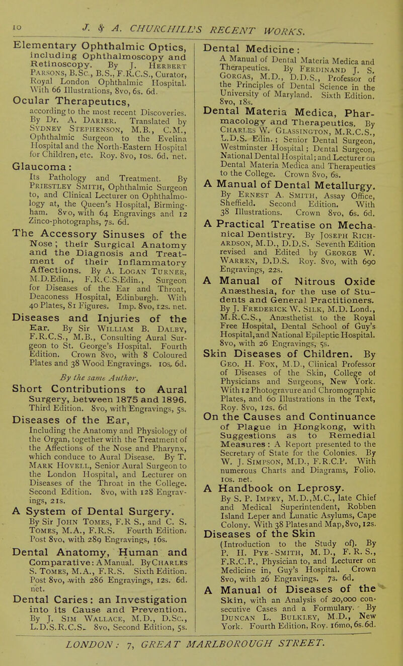 lO J. Sf A. CHURCHILL 'S RECENT WORKS. Elementary Ophthalmic Optics, including Ophthalmoscopy and Retinoscopy. By J. Herhkkt Parsons, B.Sc, B.S., F.R.C.S., Curator, Royal London Ophthalmic Hospital. With 66 Illustrations, 8vo, 6s. 6d. Ocular Therapeutics, according to the most recent Discoveries. By Dr. A. Darier. Translated by Sydney Si-ephenson, M.B., CM., Ophthalmic Surgeon to the Evelina Hospital and the North-Eastern Hospital for Children, etc. Roy. 8vo, los. 6d. net. Glaucoma: Its Pathology and Treatment. By Priestley Smith, Ophthalmic Surgeon to, and Clinical Lecturer on Ophthalmo- logy at, the Queen's Hospital, Birming- ham. 8vo, with 64 Engravings and 12 Zinco-photographs, 7s. 6d. The Accessory Sinuses of the Nose; their Surgical Anatomy and the Diagnosis and Treat- ment of their InHammatory Affections. By A. Logan Turner, M.D.Edin., F.R.C.S.Edin., Surgeon for Diseases of the Ear and Throat, Deaconess Hospital, Edinburgh. With 40 Plates, Si Figures. Imp. 8vo, 12s. net. Diseases and Injuries of the Ear. By Sir William B. Dalby, F.R.C.S., M.B., Consulting Aural Sur- geon to St. George's Hospital. Fourth Edition. Crown 8vo, with 8 Coloured Plates and 38 Wood Engravings. losi. 6d. By the same Author. Short Contributions to Aural Surgery, between 1875 and 1896. Third Edition. 8vo, with Engravings, 55. Diseases of the Ear, Including the Anatomy and Physiology of the Organ, together with the Treatment of the Affections of the Nose and Pharynx, which conduce to Aural Disease. By T, Mark Hovell, Senior Aural Surgeon to the London Hospital, and Lecturer on Diseases of the Throat in the College. Second Edition. 8vo, with 128 Engrav- ings, 2 IS. A System of Dental Surgery. By Sir John Tomes, F.R S., and C. S. Tomes, M.A., F.R.S. Fourth Edition. Post 8vo, with 28g Engravings, i6s. Dental Anatomy, Human and Comparative: A Manual. ByCHARLES S. Tomes, M.A., F.R.S. Sixth Edition. Post 8vo, -with 286 Engravings, 12s. 6d. net. Dental Caries: an Investigation into its Cause and Prevention. By J. Sim Wallace, M.D., D.Sc, L.D.S.R.C.S- 8vo, Second Edition, 5s. Dental Medicine: A Manual of Dent.al Materia Medica and Therapeutics. By Ferdinand T. S GoRGAS, M.D., D.D.S., Professor of the Prmciples of Dental Science in the University of Maryland. Sixth Edition. 8vo, 18s. Dental Materia Medica, Phar- macology and Therapeutics, By Chart ed VV. Glassington, M.R.C.S., L.D.S. Edin.; Senior Dental Surgeon, Westminster Hospital; Dental Surgeon, National Dental Hospital; and Lecturer on Dental Materia Medica and Therapeutics to the College. Crown 8vo, 6s, A Manual of Dental Metallurgy. By Ernest A. Smith, Assay Office, Sheffield. Second Edition. With 38 Illustrations. Crown 8vo, 6s. 6d, A Practical Treatise on Mecha- nical Dentistry. Bv Joseph Rich- ardson, M.D., D.D.S.' Seventh Edition revised and Edited by George W, Warren, D.D.S. Roy. 8vo, with 690 Engravings, 22s. A Manual of Nitrous Oxide Anaesthesia, for the use of Stu- dents and General Practitioners. By J, Frederick W, Silk, M.D.Lond., M.R.C.S., Anaesthetist to the Royal Free Hospital, Dental School of Guy's Hospital, and National Epileptic Hospital, 8vo, with 26 Engravings, ^s. Skin Diseases of Children. By Geo. H. Fox, M.D., Clinical Professor of Diseases of the Skin, College of Physicians and Surgeons, New York. With 12 Photogravure and Chromographic Plates, and 60 Illustrations in the Text, Roy. 8vo, I2s. 6d On the Causes and Continuance of Plague in fiongkong, with Suggestions as to Remedial Measures : A Report presented to the Secretary of State for the Colonies. By W. J. Simpson, M.D., F.R.C.P. With numerous Charts and Diagrams, Folio, I OS. net. A Handbook on Leprosy. By S. P. Impey, M.D.,M.C., late Chief and Medical Superintendent, Robben Island Leper and Lunatic Asylums, Cape Colony. With 38 Plates and Map,8vo, 12s. Diseases of the Skin (Introduction to the Study of). By P. II. Pye-Smith, M. D., F.R.S., F,R,C.P., Physician to, and Lecturer on Medicine in, Guy's Hospital, Crown 8vo, with 26 Engravings. 73, 6d. A Manual of Diseases of the Skin, with an Analysis of 20,000 con- secutive Cases and a Formulary. - By Duncan L. Bulki.ey, M.D., New York. Fourth Edition, Roy. i6mo, 6s.6d.