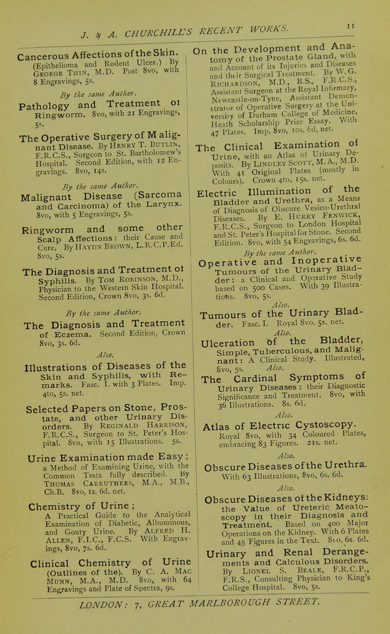 J. 4 Cancerous Affections of the Skin. (Epithelioma and Rodent Ulcer.) By George Thin, M.D. Tost 8vo, with 8 Engravings, Ss. By the same Author. Pathology and Treatment oi Ringworm. 8vo, with 21 Engravings, SS. The Operative Surgery of M alig- nant Disease. By Henry T. Butlin, F R C.S., Surgeon to St. Bartholomew s Hospital. Second Edition, with 12 En- | gravings. 8vo, 14s. By the same Authoj: Malignant Disease (Sarcoma and Carcinoma) of the Larynx. 8vo, with 5 Engravings, 5s. Ringworm and some other Scalp Affections: their Cause and Cure. By Haydn Brown, L.R.C.P.Ed. Svo, 5s. The Diagnosis and Treatment ot Syphilis. By Tom Robinson, M.D., Physician to the Western Skin Hospital. Second Edition, Crown Svo, 3s. 6d. By the same Author. The Diagnosis and Treatment of Eczema. Second Edition, Crown Svo, 3s. 6d. Also. Illustrations of Diseases of the Skin and Syphilis, with Re- marks. Ease. I. with 3 Plates. Imp. 4to, 5s. net. Selected Papers on Stone, Pros- tate, and other Urinary Dis- orders. By Reginald Harrison, F.R.C.S., Surgeon to St. Peter's Hos- pital. Svo, with IS Illustrations. 5s. Urine Examination made Easy; a Method of Examining Urine, with the Common Tests fully described. By Thomas Carruthers, M.A., M.B., Ch.B. Svo, IS. 6d. net. Chemistry of Urine ; A Practical Guide to the Analytical Examination of Diabetic, Albuminous, and Gouty Urine. By Alfred \rl. Allen, F.I.C, F.C.S. With Engrav- ings, Svo, 7s. 6d. Clinical Chemistry of Urine (Outlines of the). By C. A. Mac MUNN, M.A., M.D. Svo, with 64 Enfyavings and Plate of Spectra, 9s On the Development and Ana- tomy of the Prostate Gland, with and Account of its Injuries and Diseases and ihtir Surgical T.eatmenl. By \V':'- RICHAKDSON, M.D., B.S., I'.K-^-^-. Assistant Surgeon at the Royal Infirmary, Newcaslle-on-Tyne, Assistant Demon- straior of Operative Surgery at Uie Uni- versity of Durham College of Medicine, Heath Scholarship Prize Essay. With 47 Plates. Imp. Svo, los. 6d. net. The Clinical Examination of Urine, with an Atlas of ^^'^^fyJ^S: posits. By Lindley Scott, M. A., M.D. with 41 Original Plates (mostly m Colours). Crown 410, 155. net. Electric Illumination of the Bladder and Urethra, as a Means of Diagnosis of Obscure Vesico-Urethral Diseases. By E. HURRY Fenwick F R C S., Surgeon to London Hospital aiid St. Peter's Hospital for Stone. Second Edition. Svo, with 54 Engravings, 6s. bd. By the same Author. Operative and Inoperative Tumours of the Urinary Blad- der : a Clinical and Operative Study based on 500 Cases. With 39 Illustra- tions. Svo, ss. Also. Tumours of the Urinary Blad- der. Fasc. I. Royal Svo. 5s. net. Also. Ulceration bf the Bladder, Simple, Tuberculous, and Malig- nant: A Clinical Study. Illustrated, S-vo, 5s. Also. The Cardinal Symptoms 01 urinary Diseases : their Diagnostic Significance and Treatment. Svo, with 36 Illustrations. Ss. 6d. Also, Atlas of Electric Cystoscopy. Royal Svo, with 34 Coloured Plates, embracing 83 Figures. 21s. net. Also, Obscure Diseases of the Urethra. With 63 Illustrations, Svo, 6s. 6d. Also. Obscure Diseases of the Kidneys: the Value of Ureteric Meato- scopy in their Diagnosis and Treatme'n-t. Bdsed on 400 Major Operations on the Kidney. With 6 Plates and 45 Figures in the Tex.t. 8\ o, 6s. 6d. Urinary and Renal Derange- ments and Calculous Disorders. By Lionel S. Beale, F.R.C.P., F.R.S., Consulting Physician to King's College Hospital. Svo, Ss.