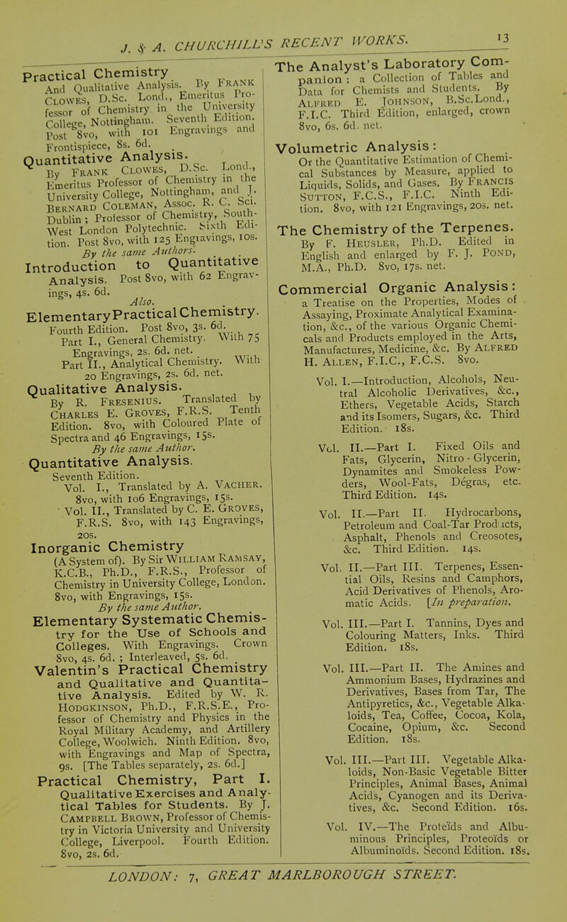 Practical Chemistry Sd Qualilaiive Analysis P.y Frank Tlowes. D.Sc. Lond., Emeritus Pro- fessor o Chemistry in the UmversUy Co lege, Nottingham. Seventh Edition Post 8vo, with lOl Engravings and Frontispiece, 8s. 6d. Quantitative Analysis. ^ Bv Frank Clowes, D.Sc. Lond., Emeritus Professor of Chemistry in the University College, NoUmgham, and J. Bernard Coleman, Assoc. R. C. Sci. Dublin; Prolessor of Ch.-^-'^^^'f. West London Polytechnic. Sixth Edi- tion. Post Svo. with 125 Engiavings, los. By the same Atitlwrs. Introduction to Quantitative Analysis. Post 8vo, with 62 Engrav- ings, 4S. 6d. Also. Elementary Practical Chemistry. Fourth Edition. Post 8vo, 3s. 6d. Part L, General Chemistry. With 75 Engravings, 2s. 6d. net. Part IL, Analytical Chemistry. With 20 Engravings, 2s. 6d. net. Qualitative Analysis. By R. Fresenius. Translated by Charles E. Groves, F.R.S. Tenth Edition. Svo, with Coloured Plate ot Spectra and 46 Engravings, 153. By the same Author. Quantitative Analysis. Seventh Edition. Vol. I., Translated by A. Vacher. Svo, with 106 Engravings, 15s. Vol. IL, Translated by C. E. Groves, F.R.S. Svo, with 143 Engravings, 20S. Inorganic Chemistry (A System oO- By Sir William Ramsay, K.C.B., Ph.D., F.R.S., Professor of Chemistry in University College, London. Svo, with Engravings, iSs. By the same Author. Elementary Systematic Chemis- try for the Use of Schools and Colleges. With Engravings. Crown Svo, 4s. 6d. ; Interleaved, 53. 6d. Valentin's Practical Chemistry and Qualitative and Quantita- tive Analysis. Edited by W. R. HODGKINSON, Ph.D., F.R.S.E., Pro- fessor of Chemistry and Physics in the Royal Military Academy, and Artillery College, Woolwich. Ninth Edition. Svo, with Engravings and Map of Spectra, 9S. [The Tables separately, 2s. 6d.] Practical Chemistry, Part I. Qualitative Exercises and Analy- tical Tables for Students. By J. Campbell Brown, Professor of Chemis- try in Victoria University and University College, Liverpool. Fourth Edition. Svo, 2S. 6d. The Analyst's Laboratory Com- panion : a Collection of Tables and Data for Ciiemists and Students. By Alkred E. Johnson, B.Sc.Lond., F.i.C. Third Edition, enlarged, crown Svo, 6s. 6d. net. Volumetric Analysis : Or the Quantitative Estimation of Chemi- cal Substances by Measure, applied to Liquids, Solids, and Gases. By Francis Sutton, F.C.S., F.I.C. Ninth Edi- tion. Svo, with 121 Engravings, 20s. net. The Chemistry of the Terpenes. By F. Heusler, Ph.D. Edited in English and enlarged by F. J. PoND, M.A., Ph.D. Svo, 17s. net. Commercial Organic Analysis: a Treatise on the Properties, Modes of Assaying, Proximate Analytical Examina- tion, &c., of the various Organic Chemi- cals and Products employed in the Arts, Manufactures, Medicine, &c. By Alfred H. Allen, F.I.C, F.C.S. Svo. Vol. I.—Introduction, Alcohols, Neu- tral Alcoholic Derivatives, &c.. Ethers, Vegetable Acids, Starch and its Isomers, Sugars, &c. Third Edition. iSs. Vol. II.—Part I. Fixed Oils and Fats, Glycerin, Nitro - Glycerin, Dynamites and Smokeless Pow- ders, Wool-Fats, Degras, etc. Third Edition. 14s. Vol. II.—Part II. Hydrocarbons, Petroleum and Coal-Tar Products, Asphalt, Phenols and Creosotes, &c. Third Edition. 14s. Vol. II.—Part III. Terpenes, Essen- tial Oils, Resins and Camphors, Acid Derivatives of Phenols, Aro- matic Acids. [/« preparation. Vol. III.—Part I. Tannins, Dyes and Colouring Matters, Inks. Third Edition. iSs. Vol. III.—Part II. The Amines and Ammonium Bases, Hydrazines and Derivatives, Bases from Tar, The Antipyretics, &c., Vegetable Alka- loids, Tea, Cofifee, Cocoa, Kola, Cocaine, Opium, &c. Second Edition. iSs. Vol. III.—Part III. Vegetable Alka- loids, Non-Basic Vegetable Bitter Principles, Animal Bases, Animal Acids, Cyanogen and its Deriva- tives, &c. Second Edition. i6s. Vol. IV.—The Prote'ids and Albu- minous Principles, Proteoids or Albuminoids. Second Edition. iSs.