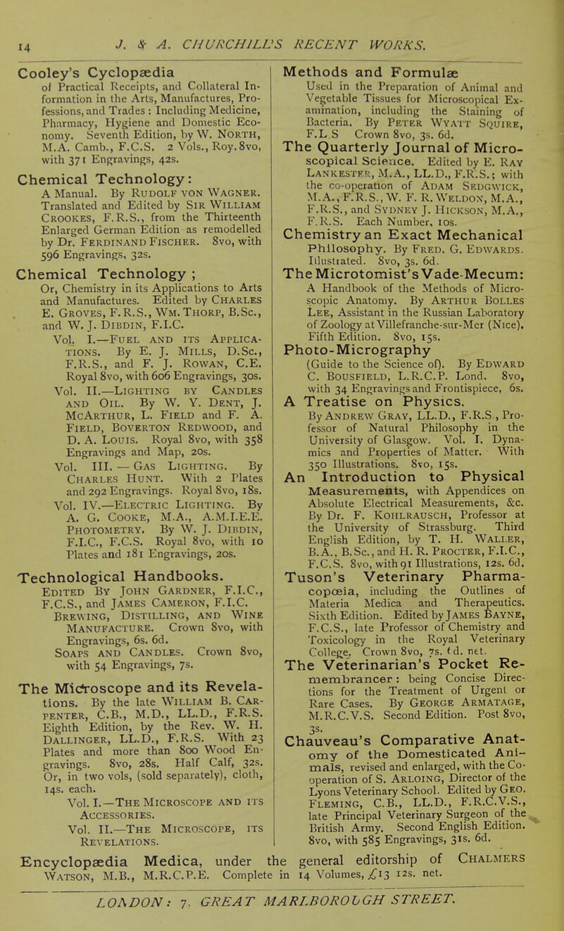 Cooley's Cyclopaedia of Practical Receipts, and Collateral In- formation in the Arts, Manufactures, Pro- fessions, and Trades : Including Medicine, Pharmacy, Hygiene and Domestic Eco- nomy. Seventh Edition, by W. North, M.A. Camb., F.C.S. 2 Vols., Roy.Svo, with 371 Engravings, 42s. Chemical Technology: A Manual. By Rudolf von Wagner. Translated and Edited by Sir William Crookes, F.R.S., from the Thirteenth Enlarged German Edition as remodelled by Dr. Ferdinand Fischer. 8vo, with 596 Engravings, 32s. Chemical Technology ; Or, Chemistry in its Applications to Arts and Manufactures. Edited by Charles E. Groves, F.R.S., Wm. Thorp, B.Sc, and W. J. DiBDiN, F.I.C. Vol. I.—Fuel and its Applica- tions. By E. J. Mills, D.Sc, F.R.S., and F. J. Rowan, C.E. Royal 8vo, with 606 Engravings, 30s. Vol. II.—Lighting by Candles and Oil. By W. Y. Dent, J. McArthur, L. Field and F. A. Field, Boverton Redwood, and D. A. Louis. Royal 8vo, with 358 Engravings and Map, 20s. Vol. III. — Gas Lighting. By Charles Hunt. With 2 Plates and 292 Engravings. Royal 8vo, 18s. Vol. IV.—Electric Lighting. By A. G. Cooke, M.A., A.M.I.E.E. Photometry. By W. J. Diudin, F.LC, F.C.S. Royal 8vo, with 10 Plates and 181 Engravings, 20s. Technological Handbooks. Edited By John Gardner, F.I.C, F. C.S., and James Cameron, F.I.C. Brewing, Distilling, and Wine Manufacture. Crown Svo, with Engravings, 6s. 6d. Soaps and Candles. Crown Svo, with 54 Engravings, 7s. The Mic?roscope and its Revela- tions. By the late William B. Car- penter, C.B., M.D., LL.D., F.R.S. Eighth Edition, by the Rev. W. H. Dallinger, LL.D., F.R.S. With 23 Plates and more than 800 Wood En- gravings. Svo, 28s. Half Calf, 32s. Or, in two vols, (sold separately), cloth, 14s. each. Vol. I.—The Microscope and its Accessories. Vol. II.—The Microscope, its Revelations. Methods and Formulae Used in the Preparation of Animal and Vegetable Tissues for Microscopical Ex- amination, including the Staining of Bacteria. By Peter Wyatt Squire, F.L S Crown Svo, 3s. 6d. The Quarterly Journal of Micro- scopical Scieace. Edited by E. Ray LANKESTFn, M.A., LL.D., F.R.S.; with the co-operation of Adam Sedgwick, M.A.,F.R.S., W. F. R.Weldox, M.A., F.R.S., and Sydney J. Hickson, M.A., F.R.S. Each Number, los. Chemistry an Exact Mechanical Philosophy. By Fred. G. Edwards. Illustiated. Svo, 3s. 6d. The Microtomist's Vade-Mecum: A Handbook of the Methods of Micro- scopic Anatomy. By Arthur Bolles Lee, Assistant in the Russian Laboratory of Zoology at Villefranche-sur-Mer (Nice), Fifth Edition. Svo, 15s. Photo-Micrography (Guide to the Science oQ. By Edward C. BousFiELD, L.R.C.P. Lond. Svo, with 34 Engravings and Frontispiece, 6s. A Treatise on Physics. By Andrew Gray, LL.D., F.R.S , Pro- fessor of Natural Philosophy in the University of Glasgow. Vol. I. Dyna- mics and Properties of Matter. With 350 Illustrations. Svo, 15s. An Introduction to Physical Measurements, with Appendices on Absolute Electrical Measurements, &c. By Dr. F. Koiilrausch, Professor at the University of Strassburg. Third English Edition, by T. H. Waller, B.A., B.Sc, and H. R. Procter, F.I.C, F.C.S. Svo, with91 Illustrations, I2s. 6d. Tuson's Veterinary Pharma- copcEia, including the Outlines of Materia Medica and Therapeutics. Sixth Edition. Edited by James Bayne, F.C.S., late Professor of Chemistry and Toxicology in the Royal Veterinary College, Crown Svo, 7s. < d. ntt. The Veterinarian's Pocket Re- membrancer : being Concise Direc- tions for the Treatment of Urgent or Rare Cases. By George Armatage, M.R.C.V.S. Second Edition. Post Svo, 35- Chauveau's Comparative Anat- omy of the Domesticated Ani- mals, revised and enlarged, with the Co- operation of S. Arloing, Director of the Lyons Veterinary School. Edited by Geo. Fleming, C.B., LL.D., F.R.C.V.S., late Principal Veterinary Surgeon of the ^ British Army. Second English Edition. Svo, with 585 Engravings, 31s. 6d. Encyclopaedia Medica, under the general editorship of Chalmers Watson, M.B., M.R.C.P.E. Complete in 14 Volumes, ;^i3 12s. net.