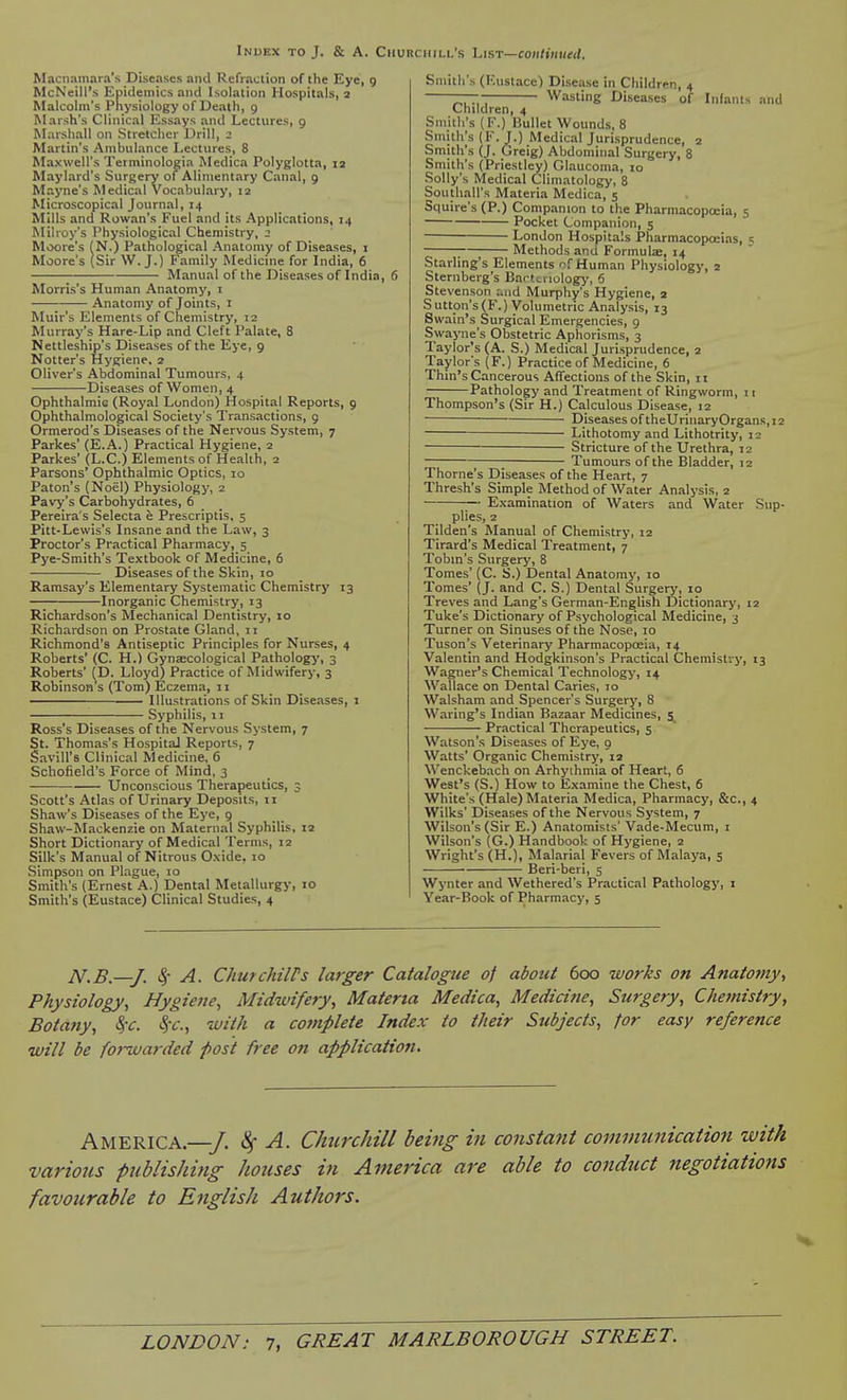 Macnamara's Diseases and Refraction of the Eye, 9 McNeill's Epidemics and Isolation Hospitals, 2 Malcolm's Physiology of Death, 9 Marsh's Clinical Essays and Lectures, 9 Marshall on Stretcher Drill, 2 Martin's Ambulance Lectures, 8 Maxwell's Terminologia Medica Polyglotta, la Maylard's Surgery of Alimentary Canal, 9 Mayne's Medical Vocabulary, 12 Microscopical Journal, 14 Mills and Rowan's Fuel and its Applications, 14 Milroy's Physiological Chemistry, 2 Moore's (N.) Pathological Anatomy of Diseases, i Moore's (Sir W.J.) Family Medicine for India, 6 Manual of the Diseases of India, 6 Morris's Human Anatomy, i Anatomy of Joints, i Muir's Elements of Chemistry, 12 Murray's Hare-Lip and Cleft Palate, 8 Nettleship's Diseases of the Eye, 9 Notter's Hygiene. 2 Oliver's Abdominal Tumours, 4 Diseases of Women, 4 Ophthalmic (Royal London) Hospital Reports, 9 Ophthalmological Society's Transactions, 9 Ormerod's Diseases of the Nervous System, 7 Parkes' (E.A.) Practical Hygiene, 2 Parkes' (L.C.) Elements of Health, 2 Parsons' Ophthalmic Optics, 10 Paton's (Noel) Physiology, 2 Pavy's Carbohydrates, 6 Pereira's Selecta e Prescriptis, 5 Pitt-Lewis's Insane and the Law, 3 Proctor's Practical Pharmacy, 5 Pye-Smith's Textbook of Medicine, 6 Diseases of the Skin, 10 Ramsay's Elementary Systematic Chemistry 13 Inorganic Chemistry, 13 Richardson's Mechanical Dentistry, 10 Richardson on Prostate Gland, 11 Richmond's Antiseptic Principles for Nurses, 4 Roberts' (C. H.) Gynaecological Pathologj', 3 Roberts' (D. Lloyd) Practice of Midwifery, 3 Robinson s (Tom) Eczema, 11 Illustrations of Skin Diseases, i Syphilis, 11 Ross's Diseases of the Nervous System, 7 St. Thomas's Hospital Reports, 7 Savin's Clinical Medicine, 6 Schofield's Force of Mind, 3 Unconscious Therapeutics, 3 Scott's Atlas of Urinary Deposits, 11 Shaw's Diseases of the Eye, 9 Shaw-Mackenzie on Maternal Syphilis, 12 Short Dictionary of Medical Terms, 12 Silk's Manual of Nitrous Oxide. 10 Simpson on Plague, 10 Smith's (Ernest A.) Dental Metallurgy, 10 Smith's (Eustace) Clinical Studies, 4 Smith's (Eustace) Disease in Childrir., 4 ~r~r~ Wasting Diseases of Infants and Children, 4 Smith's (F.) Bullet Wounds, 8 Smith's (F.J.) Medical Jurisprudence, 2 Smith's (J. Greig) Abdominal Surgery, 8 Smith's (Priestley) Glaucoma, lo Solly's Medical Climatology, 8 Southall's Materia Medica, 5 Squire's (P.) Companion to the Pharmacopoeia, 5 Pocket Companion, 5 ■ London Hospitals Pharmacopoeias, ;—; Methods and Formula:, 14 Starling's Elements of Human Physiology, 2 Sternberg's Bartcriologj', 6 Stevenson uad Murphy's Hygiene, 3 Sutton's(F.) Volumetric Analysis, 13 Swain's Surgical Emergencies, 9 Swayne's Obstetric Aphorisms, 3 Taylor's (A. S.) Medical Jurisprudence, 2 Taylor's (F.) Practice of Medicine, 6 Thin's Cancerous Affections of the Skin, 11 Pathology and Treatment of Ringworm, 11 Thompson's (Sir H.) Calculous Disease, 12 Diseases of theUrinaryOrgans, 12 Lithotomy and Lithotrity, 12 Stricture of the Urethra, 12 ; Tumours of the Bladder, 12 Thome's Diseases of the Heart, 7 Thresh's Simple Method of Water Analysis, 2 Examination of Waters and Water Sup- plies, 2 Tilden's Manual of Chemistry, 12 Tirard's Medical Treatment, 7 Tobin's Surgery, 8 Tomes' (C. S.) Dental Anatomy, 10 Tomes' (J. and C. S.) Dental Surgery, 10 Treves and Lang's German-English Dictionary, 12 Tuke's Dictionary of Psychological Medicine, 3 Turner on Sinuses of the Nose, 10 Tuson's Veterinary Pharmacopceia, 14 Valentin and Hodgkinson's Practical Chemistry, 13 Wagner's Chemical Technology, 14 Wallace on Dental Caries, 10 Walsham and Spencer's Surgery, 8 Waring's Indian Bazaar Medicines, 5 Practical Therapeutics, 5 Watson's Diseases of Eye, 9 Watts' Organic Chemistry, 12 Wenckebach on Arhyihmia of Heart, 6 West's (S.) How to Examine the Chest, 6 White's (Hale) Materia Medica, Pharmacy, &c., 4 Wilks' Diseases of the Nervous System, 7 Wilson's (Sir E.) Anatomists' Vade-Mecum, i Wilson's (G.) Handbook of Hygiene, 2 Wright's (H.), Malarial Fevers of Malaya, 5 Beri-beri, 5 Wynter and Wethered's Practical Pathology, i Year-Book of Pharmacy, 5 N.B.—J. ^- A. ChurckilPs larger Catalogtie of about doo works on Anatomy, Physiology, Hygiene, Midwifery, Materia Medica, Medicine, Surgery, Chemistry, Bota?iy, 8)C. Sfc, with a cojnplete Index to their Subjects, for easy reference will be forwarded post free on application. America.—/. 8f A. Chtirchill being in constant communication with various publishing houses in America are able to conduct negotiations favourable to English Authors.