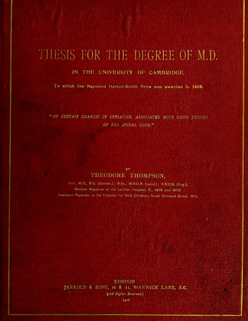 JN THE UNIVERSITY OF CAMBRIDGE, To whlofo the Raymond Horton-Smlth Ppiza was awardod In 1.906. ON CERTAIN CHANGES IN SENSATION, ASSOCIATED WITH GROSS LESIONS 0E THE SPINAL CORD. THEODORE'.THOMPSON, . MA, M.D., B.C. (Cantab.) ;1 'B.S'c.-'M.R.C.K :(U>nd.)/F.R'.C.si X'EngV Medical Registrar at the London Hospital, E., ,1905 and 1906. sistant Physician to the Hospital for'Sick. ■Children.,' Great Ormond Street, W,C, tW> : .LONDON . ' ; : ;AKKO],D & SONS, 10 & 31, WARWICK' LANE, E,C. {All Rights Reserved.] 1 : • 1 . ' :?/ X'S -9906 . .'• • ' .,' ,V>