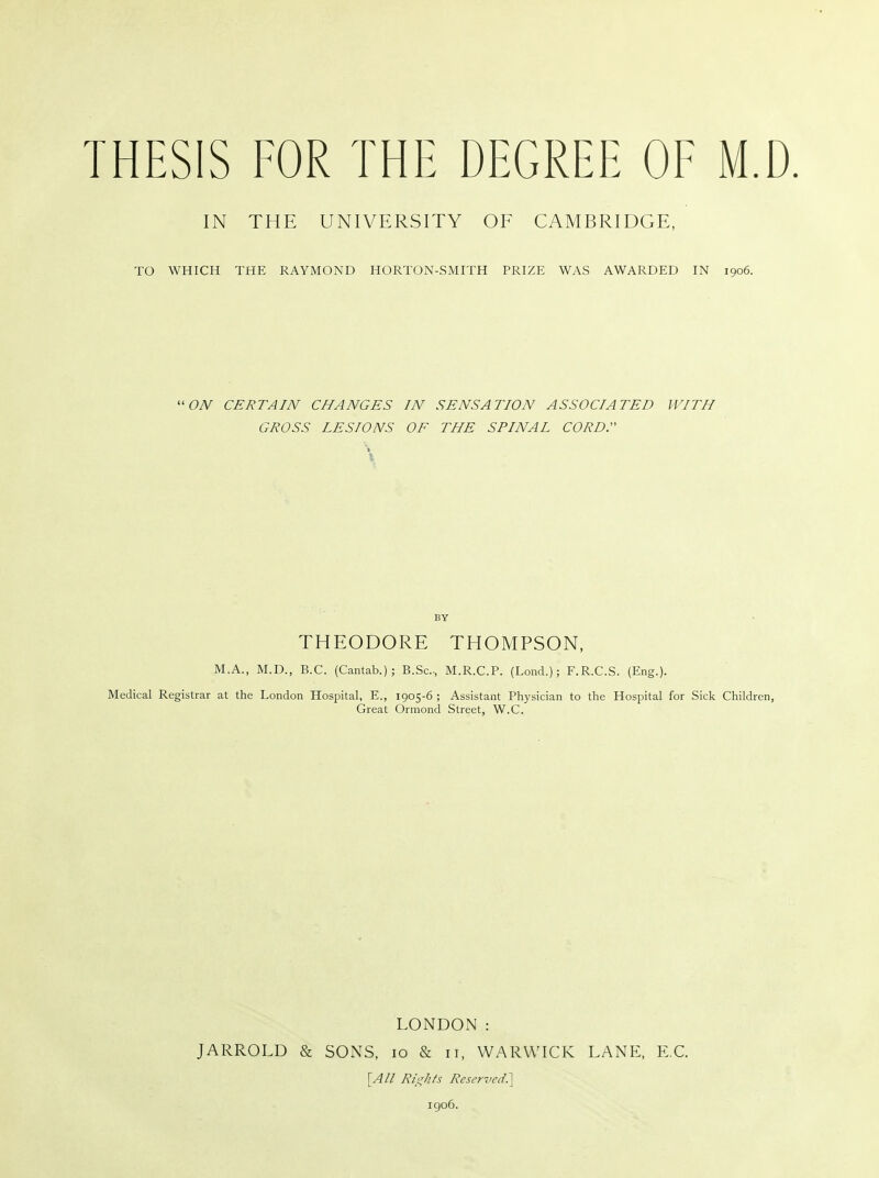 IN THE UNIVERSITY OF CAMBRIDGE, TO WHICH THE RAYMOND HORTON-SMITH PRIZE WAS AWARDED IN 1906. ON CERTAIN CHANGES IN SENSATION ASSOCIATED WITH GROSS LESIONS OF THE SPINAL CORD. BY THEODORE THOMPSON, M.A., M.D., B.C. (Cantab.); B.Sc, M.R.C.P. (Lond.); F.R.C.S. (Eng.). Medical Registrar at the London Hospital, E., 1905-6 ; Assistant Physician to the Hospital for Sick Children, Great Ormond Street, W.C. LONDON: JARROLD & SONS, 10 & u, WARWICK LANE, E.C. [All Rig/ifs Reserved.} 1906.