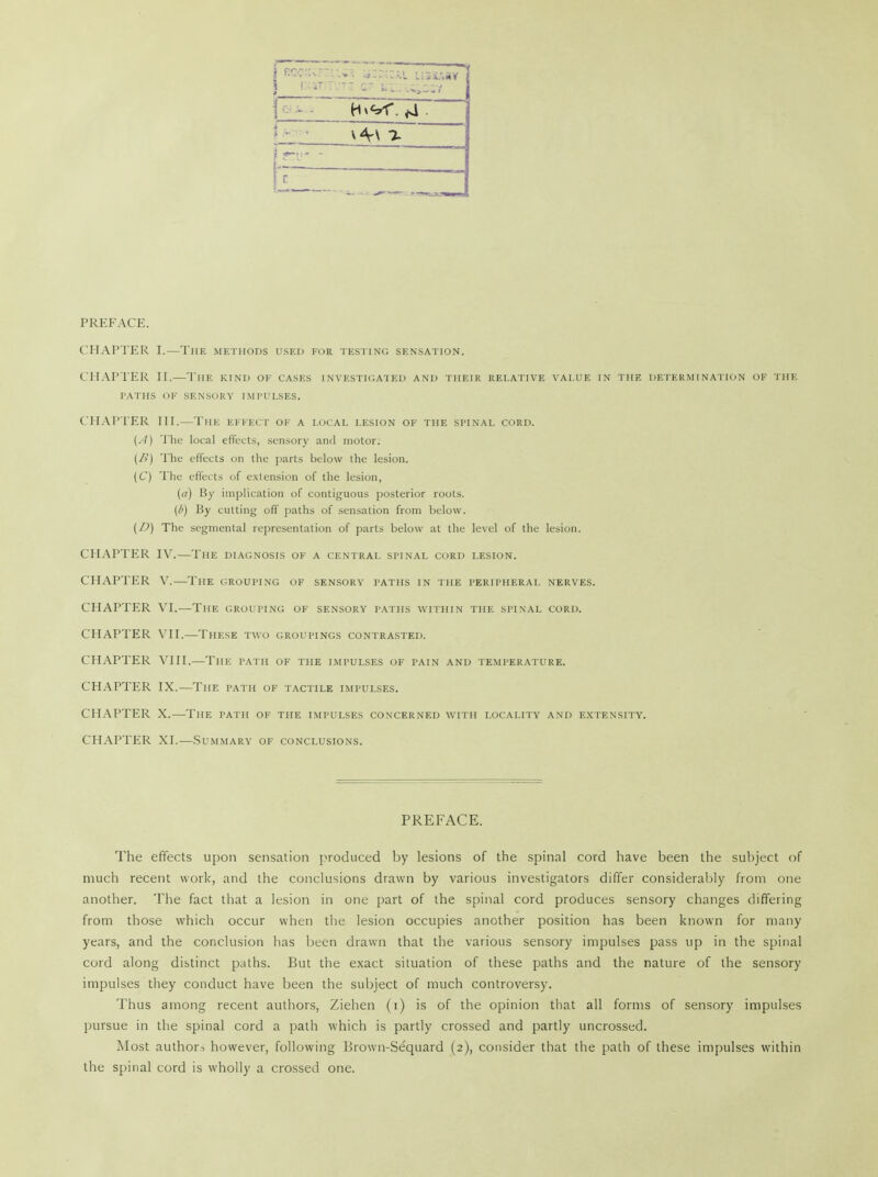 __ _ — ■ fff r* c? ;._ i^iasi 1 X* v4-\ ■% r PREFACE. CHAPTER I.—The methods used for testing sensation. CHAPTER II.—The kind of cases investigated and their relative value in the determination of the FATHS OF SENSORY IMPULSES. CHAPTER III.—The EFFECT OF a local lesion of the spinal cord. (A) The local effects, sensory and motor; (/>) The effects on the parts below the lesion. (C) The effects of extension of the lesion, (a) By implication of contiguous posterior roots. (b) By cutting off paths of sensation from below. (D) The segmental representation of parts below at the level of the lesion. CHAPTER IV.—The diagnosis of a central spinal cord lesion. CHAPTER V.—The grouping of sensory paths in the peripheral nerves. CHAPTER VI,—The grouping of sensory paths within the spinal cord. CHAPTER VII.—These two groupings contrasted. CHAPTER VIII.—The path of the impulses of pain and temperature. CHAPTER IX.—The path of tactile impulses. CHAPTER X.—The path of the impulses concerned with locality and extensity. CHAPTER XI.—Summary of conclusions. PREFACE. The effects upon sensation produced by lesions of the spinal cord have been the subject of much recent work, and the conclusions drawn by various investigators differ considerably from one another. The fact that a lesion in one part of the spinal cord produces sensory changes differing from those which occur when the lesion occupies another position has been known for many years, and the conclusion has been drawn that the various sensory impulses pass up in the spinal cord along distinct paths. But the exact situation of these paths and the nature of the sensory impulses they conduct have been the subject of much controversy. Thus among recent authors, Ziehen (i) is of the opinion that all forms of sensory impulses pursue in the spinal cord a path which is partly crossed and partly uncrossed. Most authors however, following Brown-Se'quard (2), consider that the path of these impulses within the spinal cord is wholly a crossed one.