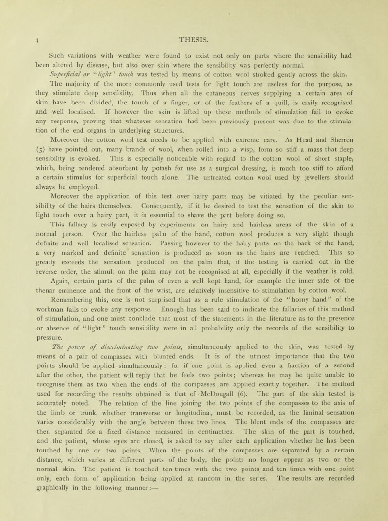 Such variations with weather were found to exist not only on parts where the sensibility had been altered by disease, but also over skin where the sensibility was perfectly normal. Superficial or light touch was tested by means of cotton wool stroked gently across the skin. The majority of the more commonly used tests for light touch are useless for the purpose, as they stimulate deep sensibility. Thus when all the cutaneous nerves supplying a certain area of skin have been divided, the touch of a finger, or of the feathers of a quill, is easily recognised and well localised. If however the skin is lifted up these methods of stimulation fail to evoke any response, proving that whatever sensation had been previously present was due to the stimula- tion of the end organs in underlying structures. Moreover the cotton wool test needs to be applied with extreme care. As Head and Sherren (5) have pointed out, many brands of wool, when rolled into a wisp, form so stiff a mass that deep sensibility is evoked. This is especially noticeable with regard to the cotton wool of short staple, which, being rendered absorbent by potash for use as a surgical dressing, is much too stiff to afford a certain stimulus for superficial touch alone. The untreated cotton wool used by jewellers should always be employed. Moreover the application of this test over hairy parts may be vitiated by the peculiar sen- sibility of the hairs themselves. Consequently, if it be desired to test the sensation of the skin to light touch over a hairy part, it is essential to shave the part before doing so. This fallacy is easily exposed by experiments on hairy and hairless areas of the skin of a normal person. Over the hairless palm of the hand, cotton wool produces a very slight though definite and well localised sensation. Passing however to the hairy parts on the back of the hand, a very marked and definite sensation is produced as soon as the hairs are reached. This so greatly exceeds the sensation produced on the palm that, if the testing is carried out . in the reverse order, the stimuli on the palm may not be recognised at all, especially if the weather is cold. Again, certain parts of the palm of even a well kept hand, for example the inner side of the thenar eminence and the front of the wrist, are relatively insensitive to stimulation by cotton wool. Remembering this, one is not surprised that as a rule stimulation of the  horny hand of the workman fails to evoke any response. Enough has been said to indicate the fallacies of this method of stimulation, and one must conclude that most of the statements in the literature as to the presence or absence of  light touch sensibility were in all probability only the records of the sensibility to pressure. The power of discriminating two points, simultaneously applied to the skin, was tested by means of a pair of compasses with blunted ends. It is of the utmost importance that the two points should be applied simultaneously : for if one point is applied even a fraction of a second after the other, the patient will reply that he feels two points; whereas he may be quite unable to recognise them as two when the ends of the compasses are applied exactly together. The method used for recording the results obtained is that of McDougall (6). The part of the skin tested is accurately noted. The relation of the line joining the two points of the compasses to the axis of the limb or trunk, whether transverse or longitudinal, must be recorded, as the liminal sensation varies considerably with the angle between these two lines. The blunt ends of the compasses are then separated for a fixed distance measured in centimetres. The skin of the part is touched, and the patient, whose eyes are closed, is asked to say after each application whether he has been touched by one or two points. When the points of the compasses are separated by a certain distance, which varies at different parts of the body, the points no longer appear as two on the normal skin. The patient is touched ten times with the two points and ten times with one point only, each form of application being applied at random in the series. The results are recorded graphically in the following manner :—■