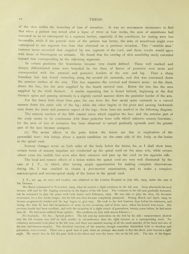 of the skin within the boundary of loss of sensation. It was no uncommon occurrence to find that when a patient was tested after a lapse of three or four weeks, the area of anaesthesia had extended so as to correspond to a segment further, especially if the conditions for testing were less favourable, while if the general state of the patient was better, the area of anaesthesia might even correspond to one segment less than that obtained on a previous occasion. This variable area however never exceeded that supplied by one segment of the cord, and these results would agree with those of Sherrington on animals. He found that the overlap of skin sensibility rarely extended beyond that corresponding to the adjoining segments. In certain positions the boundaries became very clearly defined. These well marked and sharply differentiated areas were bounded by the lines of fusion of posterior root areas and corresponded with the preaxial and postaxial borders of the arm and leg. Thus a sharp boundary line was found extending along the second rib outwards, and this was continued down the anterior surface of the arm. This line separates the cervical and thoracic areas: on the chest, above the line, lies the area supplied by the fourth cervical root. Below the line lies the area supplied by the third thoracic. A similar separating line is found behind, beginning at the first thoracic spine and passing outwards in a slightly curved manner down the posterior border of the arm. For the lower limb these lines pass, the one from the first sacral spine outwards in a curved manner down the outer side of the leg; while the other begins in the groin and passing backwards runs down the inner and posterior aspect of the legs; these lines are marked in the following diagram. The sensory nucleus of the fifth cranial nerve which supplies the face and the anterior part of the scalp seems to be continuous with those posterior horn cells which subserve sensory functions ; for the area of loss of sensation has been observed to spread gradually upwards until the greater part of the face became analgesic. (b) The motor effects in the parts below the lesion are due to implication of the pyramidal tract: this brings about a spastic condition on the same side of the body as the lesion in the spinal cord. Sensory changes occur on both sides of the body below the lesion, for, as I shall show later, certain forms of sensory impulses are conducted up the spinal cord on the same side, while certain others cross the middle line soon after their entrance and pass up the cord on the opposite side. The local and remote effects of a lesion within the spinal cord are very well illustrated by the case of J. F., in which, after having ample opportunities for making complete observations during life, I was enabled to obtain a post-mortem examination, and to make a complete macroscopical and microscopical study of the lesion in the spinal cord. J. F., aet. 44, an actor and vocalist, was admitted to the London Hospital on July 6th, 1905, under the care of Dr. Dawson. His illness commenced in November, 1904, when he noticed a slight weakness in the left arm. Soon afterwards his neck became stiff and he felt tingling sensations in the fingers of the left hand. The weakness in the left arm gradually increased, but he continued to play the piano with both hands until February, 1905. He was able to play the oboe, his favourite instrument, for a few weeks longer, but his left arm then became completely paralysed. During March and April, 1905, he became progressively weaker and his legs began to give way. He took to his bed fourteen days before his admission, and during this time he had had incontinence of urine on two occasions, and of faeces once, when his bowels were loose. His previous health had been excellent, and with the exception of a slight attack of gonorrhoea, twenty years before, he had never been ill. He had never suffered from syphilis. His condition on July 20th was as follows :— No headache. No fits. Speech perfect. The left arm lay motionless on the bed by his side : measurements showed that the left forearm was half an inch smaller in circumference than the right forearm at a corresponding level. No voluntary movement took place in the left arm, and there was marked wasting of all the small muscles of the hand and also of the arm and forearm muscles. The electrical reactions of the muscles, though somewhat diminished both to faradism and galvanism, were normal. There was a good deal of pain when an attempt was made to flex the elbow joint beyond a right angle. He stated that he felt this pain both in the elbow and over the lower ribs on the left side. The skin of the fingers