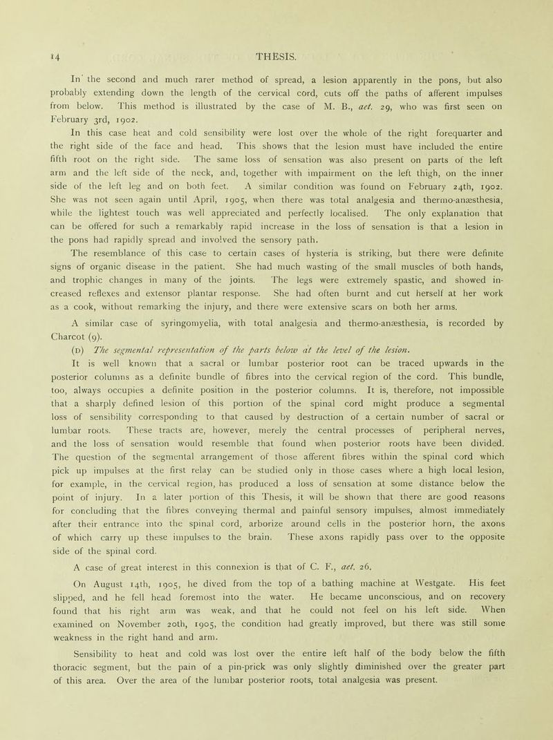 In' the second and much rarer method of spread, a lesion apparently in the pons, but also probably extending down the length of the cervical cord, cuts off the paths of afferent impulses from below. This method is illustrated by the case of M. B., aet. 29, who was first seen on February 3rd, 1902. In this case heat and cold sensibility were lost over the whole of the right forequarter and the right side of the face and head. This shows that the lesion must have included the entire fifth root on the right side. The same loss of sensation was also present on parts of the left arm and the left side of the neck, and, together with impairment on the left thigh, on the inner side of the left leg and on both feet. A similar condition was found on February 24th, 1902. She was not seen again until April, 1905, when there was total analgesia and thermo-ansesthesia, while the lightest touch was well appreciated and perfectly localised. The only explanation that can be offered for such a remarkably rapid increase in the loss of sensation is that a lesion in the pons had rapidly spread and involved the sensory path. The resemblance of this case to certain cases of hysteria is striking, but there were definite signs of organic disease in the patient. She had much wasting of the small muscles of both hands, and trophic changes in many of the joints. The legs were extremely spastic, and showed in- creased reflexes and extensor plantar response. She had often burnt and cut herself at her work as a cook, without remarking the injury, and there were extensive scars on both her arms. A similar case of syringomyelia, with total analgesia and thermo-anaesthesia, is recorded by Charcot (9). (d) The segmental ?-epresentation of the parts below at the level of the lesion. It is well known that a sacral or lumbar posterior root can be traced upwards in the posterior columns as a definite bundle of fibres into the cervical region of the cord. This bundle, too, always occupies a definite position in the posterior columns. It is, therefore, not impossible that a sharply defined lesion of this portion of the spinal cord might produce a segmental loss of sensibility corresponding to that caused by destruction of a certain number of sacral or lumbar roots. These tracts are, however, merely the central processes of peripheral nerves, and the loss of sensation would resemble that found when posterior roots have been divided. The question of the segmental arrangement of those afferent fibres within the spinal cord which pick up impulses at the first relay can be studied only in those cases where a high local lesion, for example, in the cervical region, has produced a loss of sensation at some distance below the point of injury. In a later portion of this Thesis, it will be shown that there are good reasons for concluding that the fibres conveying thermal and painful sensory impulses, almost immediately after their entrance into the spinal cord, arborize around cells in the posterior horn, the axons of which carry up these impulses to the brain. These axons rapidly pass over to the opposite side of the spinal cord. A case of great interest in this connexion is that of C. F., aet. 26. On August 14th, 190^, he dived from the top of a bathing machine at Westgate. His feet slipped, and he fell head foremost into the water. He became unconscious, and on recovery found that his right arm was weak, and that he could not feel on his left side. When examined on November 20th, 1905, the condition had greatly improved, but there was still some weakness in the right hand and arm. Sensibility to heat and cold was lost over the entire left half of the body below the fifth thoracic segment, but the pain of a pin-prick was only slightly diminished over the greater part of this area. Over the area of the lumbar posterior roots, total analgesia was present.