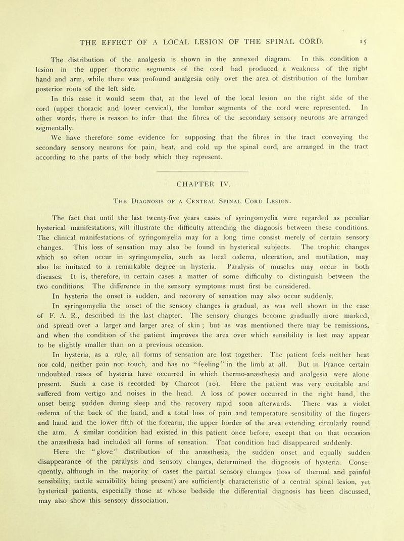 The distribution of the analgesia is shown in the annexed diagram. In this condition a lesion in the upper thoracic segments of the cord had produced a weakness of the right hand and arm, while there was profound analgesia only over the area of distribution of the lumbar posterior roots of the left side. In this case it would seem that, at the level of the local lesion on the right side of the cord (upper thoracic and lower cervical), the lumbar segments of the cord were represented. In other words, there is reason to infer that the fibres of the secondary sensory neurons are arranged segmentally. We have therefore some evidence for supposing that the fibres in the tract conveying the secondary sensory neurons for pain, heat, and cold up the spinal cord, are arranged in the tract according to the parts of the body which they represent. CHAPTER IV. The Diagnosis of a Central Spinal Cord Lesion. The fact that until the last twenty-five years cases of syringomyelia were regarded as peculiar hysterical manifestations, will illustrate the difficulty attending the diagnosis between these conditions. The clinical manifestations of syringomyelia may for a long time consist merely of certain sensory changes. This loss of sensation may also be found in hysterical subjects. The trophic changes which so often occur in syringomyelia, such as local cedema, ulceration, and mutilation, may also be imitated to a remarkable degree in hysteria. Paralysis of muscles may occur in both diseases. It is, therefore, in certain cases a matter of some difficulty to distinguish between the two conditions. The difference in the sensory symptoms must first be considered. In hysteria the onset is sudden, and recovery of sensation may also occur suddenly. In syringomyelia the onset of the sensory changes is gradual, as was well shown in the case of F. A. R., described in the last chapter. The sensory changes become gradually more marked, and spread over a larger and larger area of skin ; but as was mentioned there may be remissions, and when the condition of the patient improves the area over which sensibility is lost may appear to be slightly smaller than on a previous occasion. In hysteria, as a rule, all forms of sensation are lost together. The patient feels neither heat nor cold, neither pain nor touch, and has no feeling in the limb at all. But in France certain undoubted cases of hysteria have occurred in which thermo-anaesthesia and analgesia were alone present. Such a case is recorded by Charcot (10). Here the patient was very excitable and suffered from vertigo and noises in the head. A loss of power occurred in the right hand, the onset being sudden during sleep and the recovery rapid soon afterwards. There was a violet cedema of the back of the hand, and a total loss of pain and temperature sensibility of the fingers and hand and the lower fifth of the forearm, the upper border of the area extending circularly round the arm. A similar condition had existed in this patient once before, except that on that occasion the anaesthesia had included all forms of sensation. That condition had disappeared suddenly. Here the glove distribution of the anaesthesia, the sudden onset and equally sudden disappearance of the paralysis and sensory changes, determined the diagnosis of hysteria. Conse- quently, although in the majority of cases the partial sensory changes (loss of thermal and painful sensibility, tactile sensibility being present) are sufficiently characteristic of a central spinal lesion, yet hysterical patients, especially those at whose bedside the differential diagnosis has been discussed, may also show this sensory dissociation.