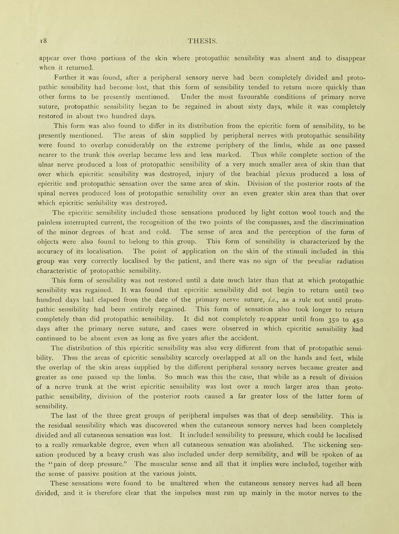 appear over those portions of the skin where protopathic sensibility was absent and to disappear when it returned. Further it was found, after a peripheral sensory nerve had been completely divided and proto- pathic sensibility had become lost, that this form of sensibility tended to return more quickly than other forms to be presently mentioned. Under the most favourable conditions of primary nerve suture, protopathic sensibility began to be regained in about sixty days, while it was completely restored in about two hundred days. This form was also found to differ in its distribution from the epicritic form of sensibility, to be presently mentioned. The areas of skin supplied by peripheral nerves with protopathic sensibility were found to overlap considerably on the extreme periphery of the limbs, while as one passed nearer to the trunk this overlap became less and less marked. Thus while complete section of the ulnar nerve produced a loss of protopathic sensibility of a very much smaller area of skin than that over which epicritic sensibility was destroyed, injury of the brachial plexus produced a loss of epicritic and protopathic sensation over the same area of skin. Division of the posterior roots of the spinal nerves produced loss of protopathic sensibility over an even greater skin area than that over which epicritic sensibility was destroyed. The epicritic sensibility included those sensations produced by light cotton wool touch and the painless interrupted current, the recognition of the two points of the compasses, and the discrimination of the minor degrees of heat and cold. The sense of area and the perception of the form of objects were also found to belong to this group. This form of sensibility is characterized by the accuracy of its localisation. The point of application on the skin of the stimuli included in this group was very correctly localised by the patient, and there was no sign of the peculiar radiation characteristic of protopathic sensibility. This form of sensibility was not restored until a date much later than that at which protopathic sensibility was regained. It was found that epicritic sensibility did not begin to return until two hundred days had elapsed from the date of the primary nerve suture, i.e., as a rule not until proto- pathic sensibility had been entirely regained. This form of sensation also took longer to return completely than did protopathic sensibility. It did not completely re-appear until from 350 to 450 days after the primary nerve suture, and cases were observed in which epicritic sensibility had continued to be absent even as long as five years after the accident. The distribution of this epicritic sensibility was also very different from that of protopathic sensi- bility. Thus the areas of epicritic sensibility scarcely overlapped at all on the hands and feet, while the overlap of the skin areas supplied by the different peripheral sensory nerves became greater and greater as one passed up the limbs. So much was this the case, that while as a result of division of a nerve trunk at the wrist epicritic sensibility was lost over a much larger area than proto- pathic sensibility, division of the posterior roots caused a far greater loss of the latter form of sensibility. The last of the three great groups of peripheral impulses was that of deep sensibility. This is the residual sensibility which was discovered when the cutaneous sensory nerves had been completely divided and all cutaneous sensation was lost. It included sensibility to pressure, which could be localised to a really remarkable degree, even when all cutaneous sensation was abolished. The sickening sen- sation produced by a heavy crush was also included under deep sensibility, and will be spoken of as the pain of deep pressure. The muscular sense and all that it implies were included, together with the sense of passive position at the various joints. These sensations were found to be unaltered when the cutaneous sensory nerves had all been divided, and it is therefore clear that the impulses must run up mainly in the motor nerves to the
