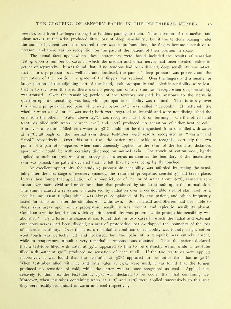 muscles, and from the fingers along the tendons passing to them. Thus division of the median and ulnar nerves at the wrist produced little loss of deep sensibility; but if the tendons passing under the annular ligament were also severed there was a profound loss, the fingers became insensitive to pressure, and there was no recognition on the part of the patient of their position in space. The actual facts upon which these statements were based included the results of sensation testing upon a number of cases in which the median and ulnar nerves had been divided, either to- gether or separately. It was found that, if no tendons had been divided, deep sensibility was intact; that is to say, pressure was well felt and localised, the pain of deep pressure was present, and the perception of the position in space of the fingers was retained. Over the fingers and a smaller or larger portion of the adjoining part of the hand, both protopathic and epicritic sensibility were lost; that is to say, over this area there was no perception of any stimulus, except when deep sensibility was aroused. Over the remaining portion of the territory assigned by anatomy to the nerve in question epicritic sensibility was lost, while protopathic sensibility was retained. That is to say, over this area a pinprick caused pain, while water below 2o°C, was called ice-cold. It mattered litrle whether water at i8° or ice was used; both were regarded as ice-cold and were not distinguished the one from the other. Water above 45°C was recognised as hot or burning. On the other hand test-tubes filled with water between 2o°C and 4o°C produced no sensation of either heat or cold. Moreover, a test-tube filled with water at 38°C could not be distinguished from one filled with water at 25C, although on the normal skin these test-tubes were readily recognised as warm and cool respectively. Over this area also, the patient was unable to recognise correctly the two points of a pair of compasses when simultaneously applied to the skin of the hand at distances apart which could be with certainty discerned on normal skin. The touch of cotton wool, lightly applied to such an area, was also unrecognised, whereas as soon as the boundary of the insensitive skin was passed, the patient declared that he felt that he was being lightly touched. An excellent opportunity for studying protopathic sensibility was afforded by testing the sensi- bility after the first stage of recovery (namely, the return of protopathic sensibility) had taken place. It was then found that application of a pin-prick, or of ice, or of water above $oC, caused a sen- sation even more vivid and unpleasant than that produced by similar stimuli upon the normal skin. The stimuli caused a sensation characterized by radiation over a considerable area of skin, and by a peculiar unpleasant tingling which was always complained of by the patient, and which frequently lasted for some time after the stimulus was withdrawn. So far Head and Sherren had been able to study skin areas upon which protopathic sensibility was present and epicritic sensibility absent. Could an area be found upon which epicritic sensibility was present while protopathic sensibility was abolished? By a fortunate chance it was found that, in two cases in which the radial and external cutaneous nerves had been divided, an area of protopathic loss overlapped the boundary of the loss of epicritic sensibility. Over this area a remarkable condition of sensibility was found ; a light cotton wool touch was perfectly felt and localised, but the pain of a pin-prick was entirely absent, while to temperature stimuli a very remarkable response was obtained. Thus the patient declared that a test-tube filled with water at 35°C appeared to him to be distinctly warm, while a test-tube filled with water at 5o°C produced no sensation of heat at all. If the two test tubes were applied successively it was found that the test-tube at 38°C appeared to be hotter than that at 5o°C. When test-tubes filled with ice and with water at 2 5°C were used, it was found that the former produced no sensation of cold, while the latter was at once recognised as cool. Applied suc- cessively to this area the test-tube at 2S°C was declared to be cooler than that containing ice. Moreover, when test-tubes containing water at 34°C and 24°C were applied successively to this area they were readily recognised as warm and cool respectively.