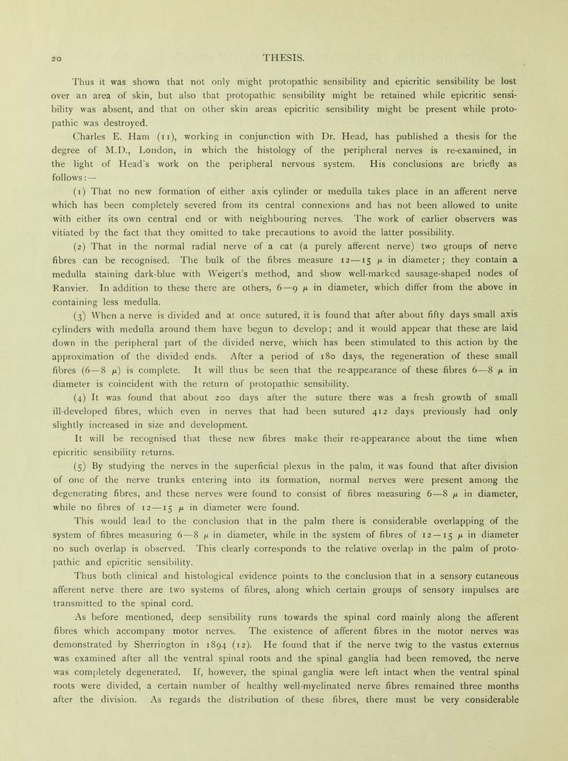 Thus it was shown that not only might protopathic sensibility and epicritic sensibility be lost over an area of skin, but also that protopathic sensibility might be retained while epicritic sensi- bility was absent, and that on other skin areas epicritic sensibility might be present while proto- pathic was destroyed. Charles E. Ham (n), working in conjunction with Dr. Head, has published a thesis for the degree of M.D., London, in which the histology of the peripheral nerves is re-examined, in the light of Head's work on the peripheral nervous system. His conclusions are briefly as follows: — (1) That no new formation of either axis cylinder or medulla takes place in an afferent nerve which has been completely severed from its central connexions and has not been allowed to unite with either its own central end or with neighbouring nerves. The work of earlier observers was vitiated by the fact that they omitted to take precautions to avoid the latter possibility. (2) That in the normal radial nerve of a cat (a purely afferent nerve) two groups of nerve fibres can be recognised. The bulk of the fibres measure 12—15 it in diameter; they contain a medulla staining dark-blue with Weigerts method, and show well-marked sausage-shaped nodes of Ranvier. In addition to these there are others, 6—9 /x in diameter, which differ from the above in containing less medulla. (3) When a nerve is divided and at once sutured, it is found that after about fifty days small axis cylinders with medulla around them have begun to develop; and it would appear that these are laid down in the peripheral part of the divided nerve, which has been stimulated to this action by the approximation of the divided ends. After a period of 180 days, the regeneration of these small fibres (6—8 /x) is complete. It will thus be seen that the re-appearance of these fibres 6—8 n in diameter is coincident with the return of protopathic sensibility. (4) It was found that about 200 days after the suture there was a fresh growth of small ill-developed fibres, which even in nerves that had been sutured 412 days previously had only slightly increased in size and development. It will be recognised that these new fibres make their re-appearance about the time when epicritic sensibility returns. (5) By studying the nerves in the superficial plexus in the palm, it was found that after division of one of the nerve trunks entering into its formation, normal nerves were present among the degenerating fibres, and these nerves were found to consist of fibres measuring 6—8 it in diameter, while no fibres of 12 —15 it in diameter were found. This would lead to the conclusion that in the palm there is considerable overlapping of the system of fibres measuring 6—8 n in diameter, while in the system of fibres of r2 —15 11 in diameter no such overlap is observed. This clearly corresponds to the relative overlap in the palm of proto- pathic and epicritic sensibility. Thus both clinical and histological evidence points to the conclusion that in a sensory cutaneous afferent nerve there are two systems of fibres, along which certain groups of sensory impulses are transmitted to the spinal cord. As before mentioned, deep sensibility runs towards the spinal cord mainly along the afferent fibres which accompany motor nerves. The existence of afferent fibres in the motor nerves was demonstrated by Sherrington in 1894 (12). He found that if the nerve twig to the vastus externus was examined after all the ventral spinal roots and the spinal ganglia had been removed, the nerve was completely degenerated. If, however, the spinal ganglia were left intact when the ventral spinal roots were divided, a certain number of healthy well-myelinated nerve fibres remained three months after the division. As regards the distribution of these fibres, there must be very considerable