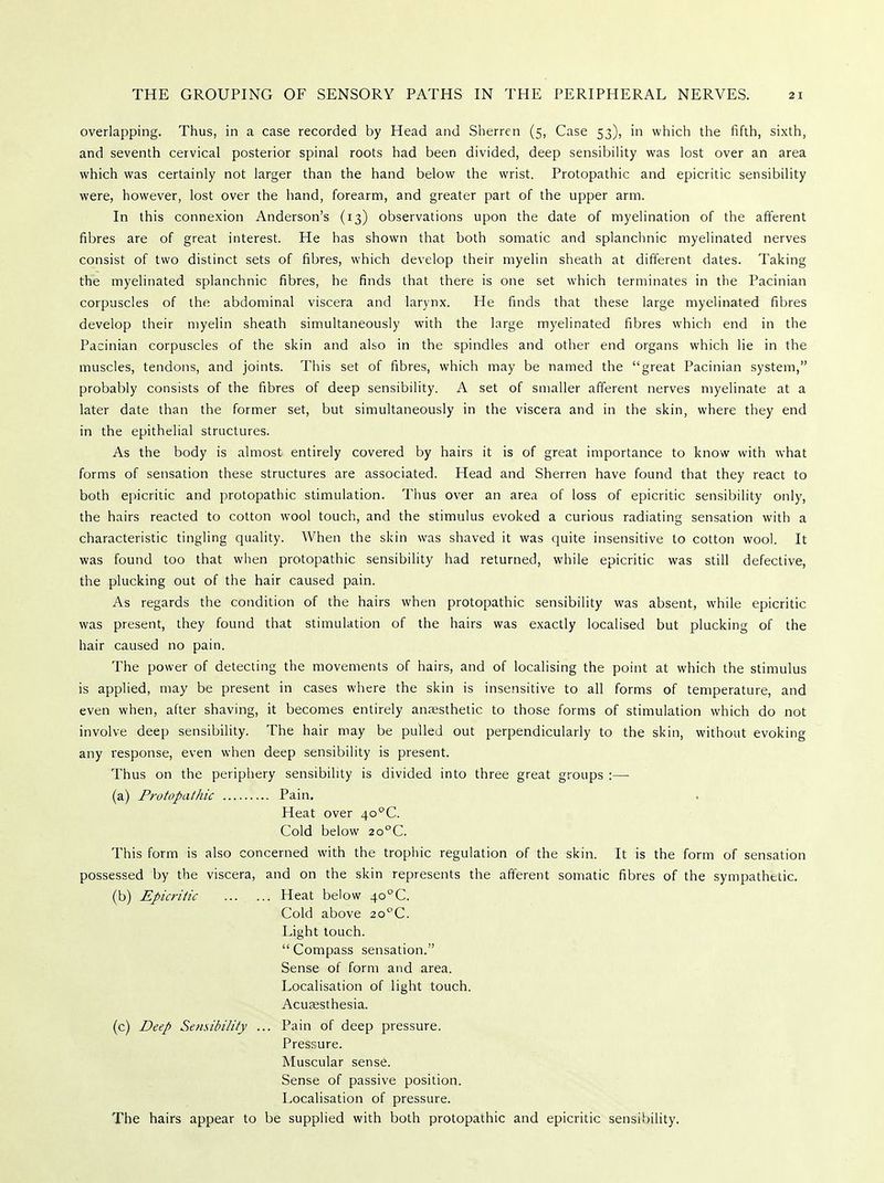 overlapping. Thus, in a case recorded by Head and Sherren (5, Case 53), in which the fifth, sixth, and seventh cervical posterior spinal roots had been divided, deep sensibility was lost over an area which was certainly not larger than the hand below the wrist. Protopathic and epicritic sensibility were, however, lost over the hand, forearm, and greater part of the upper arm. In this connexion Anderson's (13) observations upon the date of myelination of the afferent fibres are of great interest. He has shown that both somatic and splanchnic myelinated nerves consist of two distinct sets of fibres, which develop their myelin sheath at different dates. Taking the myelinated splanchnic fibres, he finds that there is one set which terminates in the Pacinian corpuscles of the abdominal viscera and larynx. He finds that these large myelinated fibres develop their myelin sheath simultaneously with the large myelinated fibres which end in the Pacinian corpuscles of the skin and also in the spindles and other end organs which lie in the muscles, tendons, and joints. This set of fibres, which may be named the great Pacinian system, probably consists of the fibres of deep sensibility. A set of smaller afferent nerves myelinate at a later date than the former set, but simultaneously in the viscera and in the skin, where they end in the epithelial structures. As the body is almost entirely covered by hairs it is of great importance to know with what forms of sensation these structures are associated. Head and Sherren have found that they react to both epicritic and protopathic stimulation. Thus over an area of loss of epicritic sensibility only, the hairs reacted to cotton wool touch, and the stimulus evoked a curious radiating sensation with a characteristic tingling quality. When the skin was shaved it was quite insensitive to cotton wool. It was found too that when protopathic sensibility had returned, while epicritic was still defective, the plucking out of the hair caused pain. As regards the condition of the hairs when protopathic sensibility was absent, while epicritic was present, they found that stimulation of the hairs was exactly localised but plucking of the hair caused no pain. The power of detecting the movements of hairs, and of localising the point at which the stimulus is applied, may be present in cases where the skin is insensitive to all forms of temperature, and even when, after shaving, it becomes entirely anagsthetic to those forms of stimulation which do not involve deep sensibility. The hair may be pulled out perpendicularly to the skin, without evoking any response, even when deep sensibility is present. Thus on the periphery sensibility is divided into three great groups :— (a) Protopathic Pain. Heat over 4o°C. Cold below 2o°C. This form is also concerned with the trophic regulation of the skin. It is the form of sensation possessed by the viscera, and on the skin represents the afferent somatic fibres of the sympathetic. (b) Epicritic Heat below 4o°C. Cold above 2o°C. Light touch. Compass sensation. Sense of form and area. Localisation of light touch. Acusesthesia. (c) Deep Se?isibility ... Pain of deep pressure. Pressure. Muscular sense. Sense of passive position. Localisation of pressure. The hairs appear to be supplied with both protopathic and epicritic sensibility.