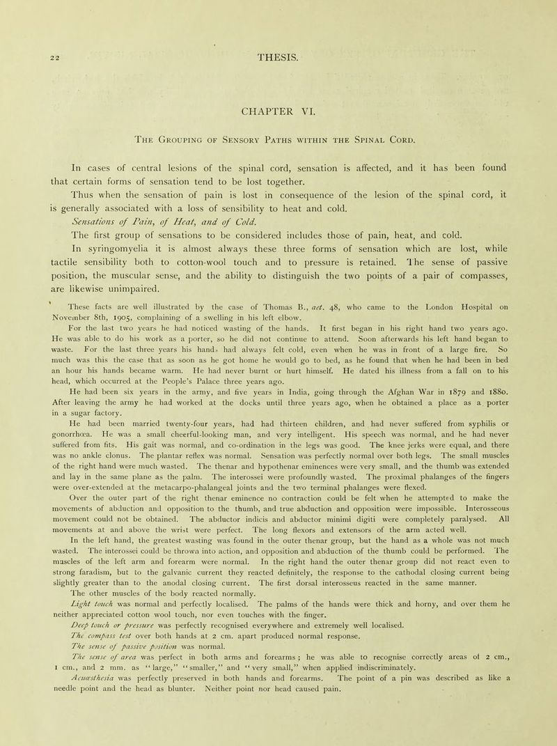 CHAPTER VI. The Grouping of Sensory Paths within the Spinal Cord. In cases of central lesions of the spinal cord, sensation is affected, and it has been found that certain forms of sensation tend to be lost together. Thus when the sensation of pain is lost in consequence of the lesion of the spinal cord, it is generally associated with a loss of sensibility to heat and cold. Sensations of Pain, of Heat, and of Cold. The first group of sensations to be considered includes those of pain, heat, and cold. In syringomyelia it is almost always these three forms of sensation which are lost, while tactile sensibility both to cotton-wool touch and to pressure is retained. The sense of passive position, the muscular sense, and the ability to distinguish the two points of a pair of compasses, are likewise unimpaired. These facts are well illustrated by the case of Thomas B., aet. 48, who came to the London Hospital on November 8th, 1905, complaining of a swelling in his left elbow. For the last two years he had noticed wasting of the hands. It first began in his right hand two years ago. He was able to do his work as a porter, so he did not continue to attend. Soon afterwards his left hand began to waste. For the last three years his hand> had always felt cold, even when he was in front of a large fire. So much was this the case that as soon as he got home he would go to bed, as he found that when he had been in bed an hour his hands became warm. He had never burnt or hurt himself. He dated his illness from a fall on to his head, which occurred at the People's Palace three years ago. He had been six years in the army, and five years in India, going through the Afghan War in 1879 and 1880. After leaving the army he had worked at the docks until three years ago, when he obtained a place as a porter in a sugar factory. He had been married twenty-four years, had had thirteen children, and had never suffered from syphilis or gonorrhoea. He was a small cheerful-looking man, and very intelligent. His speech was normal, and he had never suffered from fits. His gait was normal, and co-ordination in the legs was good. The knee jerks were equal, and there was no ankle clonus. The plantar reflex was normal. Sensation was perfectly normal over both legs. The small muscles of the right hand were much wasted. The thenar and hypothenar eminences were very small, and the thumb was extended and lay in the same plane as the palm. The interossei were profoundly wasted. The proximal phalanges of the fingers were over-extended at the metacarpo-phalangeal joints and the two terminal phalanges were flexed. Over the outer part of the right thenar eminence no contraction could be felt when he attempted to make the movements of abduction and opposition to the thumb, and true abduction and opposition were impossible. Interosseous movement could not be obtained. The abductor indicis and abductor minimi digiti were completely paralysed. All movements at and above the wrist were perfect. The long flexors and extensors of the arm acted well. In the left hand, the greatest wasting was found in the outer thenar group, but the hand as a whole was not much wasted. The interossei could be thrown into action, and opposition and abduction of the thumb could be performed. The muscles of the left arm and forearm were normal. In the right hand the outer thenar group did not react even to strong faradism, but to the galvanic current they reacted definitely, the response to the cathodal closing current being slightly greater than to the anodal closing current. The first dorsal interosseus reacted in the same manner. The other muscles of the body reacted normally. Light touch was normal and perfectly localised. The palms of the hands were thick and horny, and over them he neither appreciated cotton wool touch, nor even touches with the finger. Deep touch or pressure was perfectly recognised everywhere and extremely well localised. The compass test over both hands at 2 cm. apart produced normal response. The sense 0/ passive position was normal. The sense of area was perfect in both arms and forearms ; he was able to recognise correctly areas of 2 cm., 1 cm., and 2 mm. as large, smaller, and very small, when applied indiscriminately. Aaia'sthesia was perfectly preserved in both hands and forearms. The point of a pin was described as like a needle point and the head as blunter. Neither point nor head caused pain.