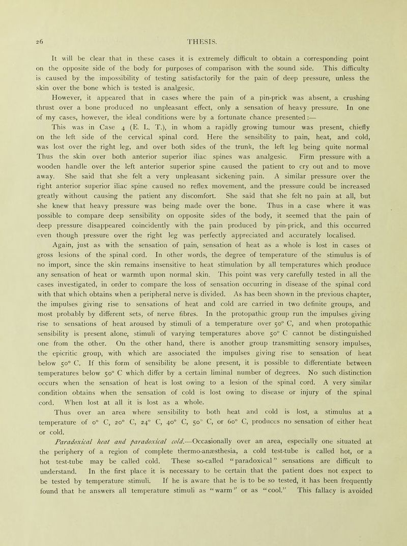 It will be clear that in these cases it is extremely difficult to obtain a corresponding point on the opposite side of the body for purposes of comparison with the sound side. This difficulty is caused by the impossibility of testing satisfactorily for the pain of deep pressure, unless the skin over the bone which is tested is analgesic. However, it appeared that in cases where the pain of a pin-prick was absent, a crushing thrust over a bone produced no unpleasant effect, only a sensation of heavy pressure. In one of my cases, however, the ideal conditions were by a fortunate chance presented :— This was in Case 4 (E. L. T.), in whom a rapidly growing tumour was present, chiefly on the left side of the cervical spinal cord. Here the sensibility to pain, heat, and cold, was lost over the right leg, and over both sides of the trunk, the left leg being quite normal Thus the skin over both anterior superior iliac spines was analgesic. Firm pressure with a wooden handle over the left anterior superior spine caused the patient to cry out and to move away. She said that she felt a very unpleasant sickening pain. A similar pressure over the right anterior superior iliac spine caused no reflex movement, and the pressure could be increased greatly without causing the patient any discomfort. She said that she felt no pain at all, but she knew that heavy pressure was being made over the bone. Thus in a case where it was possible to compare deep sensibility on opposite sides of the body, it seemed that the pain of deep pressure disappeared coincidently with the pain produced by pin-prick, and this occurred even though pressure over the right leg was perfectly appreciated and accurately localised. Again, just as with the sensation of pain, sensation of heat as a whole is lost in cases ot gross lesions of the spinal cord. In other words, the degree of temperature of the stimulus is of no import, since the skin remains insensitive to heat stimulation by all temperatures which produce any sensation of heat or warmth upon normal skin. This point was very carefully tested in all the cases investigated, in order to compare the loss of sensation occurring in disease of the spinal cord with that which obtains when a peripheral nerve is divided. As has been shown in the previous chapter, the impulses giving rise to sensations of heat and cold are carried in two definite groups, and most probably by different sets, of nerve fibres. In the protopathic group run the impulses giving rise to sensations of heat aroused by stimuli of a temperature over 500 C, and when protopathic sensibility is present alone, stimuli of varying temperatures above 50 C cannot be distinguished one from the other. On the other hand, there is another group transmitting sensory impulses, the epicritic group, with which are associated the impulses giving rise to sensation of heat below 500 C. If this form of sensibility be alone present, it is possible to differentiate between temperatures below 500 C which differ by a certain liminal number of degrees. No such distinction occurs when the sensation of heat is lost owing to a lesion of the spinal cord. A very similar condition obtains when the sensation of cold is lost owing to disease or injury of the spinal cord. When lost at all it is lost as a whole. Thus over an area where sensibility to both heat and cold is lost, a stimulus at a temperature of o° C, 200 C, 240 C, 400 C, 50 C, or 6o° C, produces no sensation of either heat or cold. Paradoxical heat and paradoxical cold.—Occasionally over an area, especially one situated at the periphery of a region of complete thermo-anaesthesia, a cold test-tube is called hot, or a hot test-tube may be called cold. These so-called paradoxical sensations are difficult to understand. In the first place it is necessary to be certain that the patient does not expect to be tested by temperature stimuli. If he is aware that he is to be so tested, it has been frequently found that he answers all temperature stimuli as warm or as cool. This fallacy is avoided