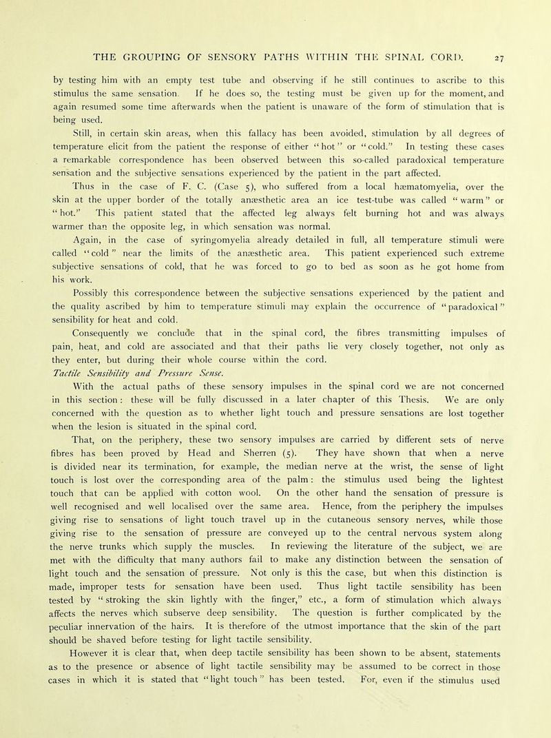 by testing him with an empty test tube and observing if he still continues to ascribe to this stimulus the same sensation. If he does so, the testing must be given up for the moment, and again resumed some time afterwards when the patient is unaware of the form of stimulation that is being used. Still, in certain skin areas, when this fallacy has been avoided, stimulation by all degrees of temperature elicit from the patient the response of either hot or cold. In testing these cases a remarkable correspondence has been observed between this so-called paradoxical temperature sensation and the subjective sensations experienced by the patient in the part affected. Thus in the case of F. C. (Case 5), who suffered from a local haematomyelia, over the skin at the upper border of the totally anaesthetic area an ice test-tube was called warm or hot. This patient stated that the affected leg always felt burning hot and was always warmer than the opposite leg, in which sensation was normal. Again, in the case of syringomyelia already detailed in full, all temperature stimuli were called cold near the limits of the anaesthetic area. This patient experienced such extreme subjective sensations of cold, that he was forced to go to bed as soon as he got home from his work. Possibly this correspondence between the subjective sensations experienced by the patient and the quality ascribed by him to temperature stimuli may explain the occurrence of paradoxical sensibility for heat and cold. Consequently we conclude that in the spinal cord, the fibres transmitting impulses of pain, heat, and cold are associated and that their paths lie very closely together, not only as they enter, but during their whole course within the cord. Tactile Sensibility and Pressure Sense. With the actual paths of these sensory impulses in the spinal cord we are not concerned in this section: these will be fully discussed in a later chapter of this Thesis. We are only concerned with the question as to whether light touch and pressure sensations are lost together when the lesion is situated in the spinal cord. That, on the periphery, these two sensory impulses are carried by different sets of nerve fibres has been proved by Head and Sherren (5). They have shown that when a nerve is divided near its termination, for example, the median nerve at the wrist, the sense of light touch is lost over the corresponding area of the palm: the stimulus used being the lightest touch that can be applied with cotton wool. On the other hand the sensation of pressure is well recognised and well localised over the same area. Hence, from the periphery the impulses giving rise to sensations of light touch travel up in the cutaneous sensory nerves, while those giving rise to the sensation of pressure are conveyed up to the central nervous system along the nerve trunks which supply the muscles. In reviewing the literature of the subject, we are met with the difficulty that many authors fail to make any distinction between the sensation of light touch and the sensation of pressure. Not only is this the case, but when this distinction is made, improper tests for sensation have been used. Thus light tactile sensibility has been tested by stroking the skin lightly with the finger, etc., a form of stimulation which always affects the nerves which subserve deep sensibility. The question is further complicated by the peculiar innervation of the hairs. It is therefore of the utmost importance that the skin of the part should be shaved before testing for light tactile sensibility. However it is clear that, when deep tactile sensibility has been shown to be absent, statements as to the presence or absence of light tactile sensibility may be assumed to be correct in those cases in which it is stated that light touch has been tested. For, even if the stimulus used