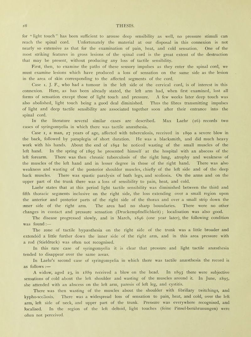 for light touch has been sufficient to arouse deep sensibility as well, no pressure stimuli can reach the spinal cord. Unfortunately the material at our disposal in this connexion is not nearly so extensive as that for the examination of pain, heat, and cold sensation. One of the most striking features in gross lesions of the spinal cord is the great extent of the destruction that may be present, without producing any loss of tactile sensibility. First, then, to examine the paths of these sensory impulses as they enter the spinal cord, we must examine lesions which have produced a loss of sensation on the same side as the lesion in the area of skin corresponding to the affected segments of the cord. Case i. J. F., who had a tumour in the left side ot the cervical cord, is of interest in this connexion. Here, as has been already stated, the left arm had, when first examined, lost all forms of sensation except those of light touch and pressure. A few weeks later deep touch was also abolished, light touch being a good deal diminished. Thus the fibres transmitting impulses of light and deep tactile sensibility are associated together soon after their entrance into the spinal cord. In the literature several similar cases are described. Max Laehr (16) records two cases of syringomyelia in which there was tactile anaesthesia. Case i, a man, 27 years of age, affected with tuberculosis, received in 1890 a severe blow in the back, followed by paraplegia of short duration. He was a blacksmith, and did much heavy work with his hands. About the end of 1892 he noticed wasting of the small muscles of the left hand. In the spring of 1895 ne presented himself at the hospital with an abscess of the left forearm. There was then chronic tuberculosis of the right lung, atrophy and weakness of the muscles of the left hand and in lesser degree in those of the right hand. There was also weakness and wasting of the posterior shoulder muscles, chiefly of the left side and of the deep back muscles. There was spastic paralysis of both legs, and scoliosis. On the arms and on the upper part of the trunk there was a loss of sensibility to pain, heat, and cold. Laehr states that at this period light tactile sensibility was diminished between the third and fifth thoracic segments inclusive on the right side, the loss extending over a small region upon the anterior and posterior parts of the right side of the thorax and over a small strip down the inner side of the right arm. The area had no sharp boundaries. There were no other changes in contact and pressure sensation (Druckempfindlichkeit) ; localisation was also good. The disease progressed slowly, and in March, 1896 (one year later), the following condition was found :— The zone of tactile hypassthesia on the right side of the trunk was a little broader and extended a little further down the inner side of the right arm, and in this area pressure with a rod (Stieldruck) was often not recognised. In this rare case of syringomyelia it is clear that pressure and light tactile anaesthesia tended to disappear over the same areas. In Laehr's second case of syringomyelia in which there was tactile anaesthesia the record is as follows :— A widow, aged 23, in 1889 received a blow on the head. In 1893 there were subjective sensations of cold about the left shoulder and wasting of the muscles around it. In June, 1895, she attended with an abscess on the left arm, paresis of left leg, and cystitis. There was then wasting of the muscles about the shoulder with fibrillary twitchings, and kypho-scoliosis. There was a widespread loss of sensation to pain, heat, and cold, over the left arm, left side of neck, and upper part of the trunk. Pressure was everywhere recognised, and localised. In the region of the left deltoid, light touches (feine Pinsel-beruhrunungen) were often not perceived.