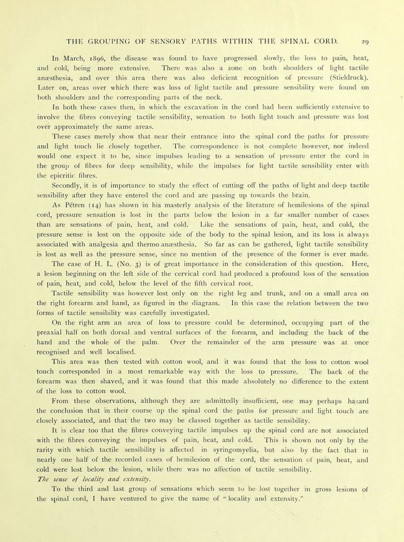 In March, 1896, the disease was found to have progressed slowly, the loss to pain, heat, and cold, being more extensive. There was also a zone on both shoulders of light tactile anaesthesia, and over this area there was also deficient recognition of pressure (Stieldruck). Later on, areas over which there was loss of light tactile and pressure sensibility were found on both shoulders and the corresponding parts of the neck. In both these cases then, in which the excavation in the cord had been sufficiently extensive to involve the fibres conveying tactile sensibility, sensation to both light touch and pressure was lost over approximately the same areas. These cases merely show that near their entrance into the spinal cord the paths for pressure and light touch lie closely together. The correspondence is not complete however, nor indeed would one expect it to be, since impulses leading to a sensation of pressure enter the cord in the group of fibres for deep sensibility, while the impulses for light tactile sensibility enter with the epicritic fibres. Secondly, it is of importance to study the effect of cutting off the paths of light and deep tactile sensibility after they have entered the cord and are passing up towards the brain. As Petren (14) has shown in his masterly analysis of the literature of hemilesions of the spinal cord, pressure sensation is lost in the parts below the lesion in a far smaller number of cases than are sensations of pain, heat, and cold. Like the sensations of pain, heat, and cold, the pressure sense is lost on the opposite side of the body to the spinal lesion, and its loss is always associated with analgesia amd thermo anaesthesia. So far as can be gathered, light tactile sensibility is lost as well as the pressure sense, since no mention of the presence of the former is ever made. The case of H. L. (No. 3) is of great importance in the consideration of this question. Here, a lesion beginning on the left side of the cervical cord had produced a profound loss of the sensation of pain, heat, and cold, below the level of the fifth cervical root. Tactile sensibility was however lost only on the right leg and trunk, and on a small area on the right forearm and hand, as figured in the diagram. In this case the relation between the two forms of tactile sensibility was carefully investigated. On the right arm an area of loss to pressure could be determined, occupying part of the preaxial half on both dorsal and ventral surfaces of the forearm, and including the back of the hand and the whole of the palm. Over the remainder of the arm pressure was at once recognised and well localised. This area was then tested with cotton wool, and it was found that the loss to cotton wool touch corresponded in a most remarkable way with the loss to pressure. The back of the forearm was then shaved, and it was found that this made absolutely no difference to the extent of the loss to cotton wool. From these observations, although they are admittedly insufficient, one may perhaps ha ^ard the conclusion that in their course up the spinal cord the paths for pressure and light touch are closely associated, and that the two may be classed together as tactile sensibility. It is clear too that the fibres conveying tactile impulses up the spinal cord are not associated with the fibres conveying the impulses of pain, heat, and cold. This is shown not only by the rarity with which tactile sensibility is affected in syringomyelia, but also by the fact that in nearly one half of the recorded cases of hemilesion of the cord, the sensation of pain, heat, and cold were lost below the lesion, while there was no affection of tactile sensibility. The sense of locality and extensity. To the third and last group of sensations which seem to be lost together in gross lesions of