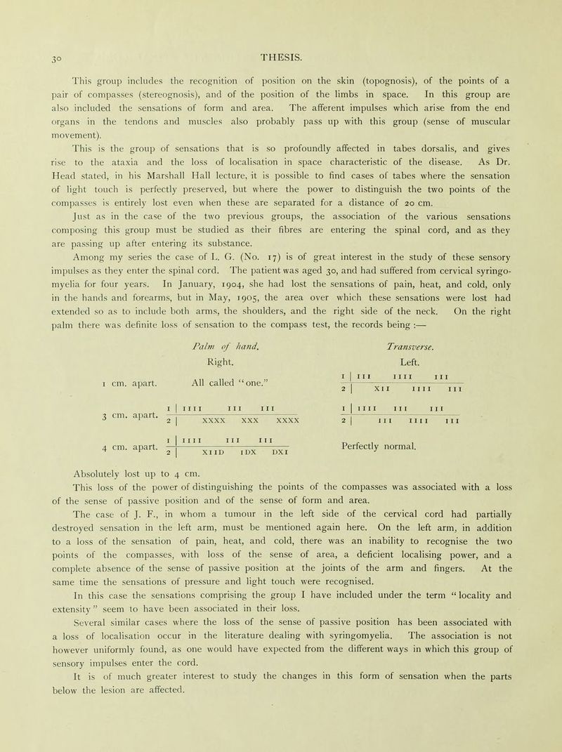3° This group includes the recognition of position on the skin (topognosis), of the points of a pair of compasses (stereognosis), and of the position of the limbs in space. In this group are also included the sensations of form and area. The afferent impulses which arise from the end organs in the tendons and muscles also probably pass up with this group (sense of muscular movement). This is the group of sensations that is so profoundly affected in tabes dorsalis, and gives rise to the ataxia and the loss of localisation in space characteristic of the disease. As Dr. Head stated, in his Marshall Hall lecture, it is possible to find cases of tabes where the sensation of light touch is perfectly preserved, but where the power to distinguish the two points of the compasses is entirely lost even when these are separated for a distance of 20 cm. Just as in the case of the two previous groups, the association of the various sensations composing this group must be studied as their fibres are entering the spinal cord, and as they are passing up after entering its substance. Among my series the case of L. G. (No. 17) is of great interest in the study of these sensory impulses as they enter the spinal cord. The patient was aged 30, and had suffered from cervical syringo- myelia for four years. In January, 1904, she had lost the sensations of pain, heat, and cold, only in the hands and forearms, but in May, 1905, the area over which these sensations were lost had extended so as to include both arms, the shoulders, and the right side of the neck. On the right palm there was definite loss of sensation to the compass test, the records being :— 1 cm. apart. 3 cm. apart. Palm of hand. Right. All called one. 1111 Transverse. Left. r I iii mi in 2 I XII IIII III 1 I 1111 hi in xxxx XXX xxxx IIII 111 4 cm. apart. 111 I XI ID IDX DXI Perfectly normal. Absolutely lost up to 4 cm. This loss of the power of distinguishing the points of the compasses was associated with a loss of the sense of passive position and of the sense of form and area. The case of J. F., in whom a tumour in the left side of the cervical cord had partially destroyed sensation in the left arm, must be mentioned again here. On the left arm, in addition to a loss of the sensation of pain, heat, and cold, there was an inability to recognise the two points of the compasses, with loss of the sense of area, a deficient localising power, and a complete absence of the sense of passive position at the joints of the arm and fingers. At the same time the sensations of pressure and light touch were recognised. In this case the sensations comprising the group I have included under the term locality and extensity seem to have been associated in their loss. Several similar cases where the loss of the sense of passive position has been associated with a loss of localisation occur in the literature dealing with syringomyelia. The association is not however uniformly found, as one would have expected from the different ways in which this group of sensory impulses enter the cord. It is of much greater interest to study the changes in this form of sensation when the parts below the lesion are affected.