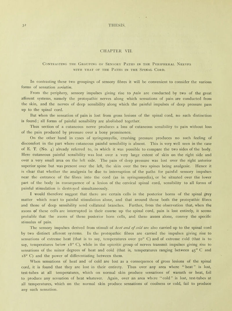 CHAPTER VII. Contrasting thk Grouping of Sensory Paths in the Peripheral Nerves with that of the Paths in the Spinal Cord. In contrasting these two groupings of sensory fibres it will be convenient to consider the various forms of sensation seriatim. From the periphery, sensory impulses giving rise to pain are conducted by two of the great afferent systems, namely the protopathic nerves along which sensations of pain are conducted from the skin, and the nerves of deep sensibility along which the painful impulses of deep pressure pass up to the spinal cord. But when the sensation of pain is lost from gross lesions of the spinal cord, no such distinction is found ; all forms of painful sensibility are abolished together. Thus section of a cutaneous nerve produces a loss of cutaneous sensibility to pain without loss of the pain produced by pressure over a bony prominence. On the other hand in cases of syringomyelia, crushing pressure produces no such feeling of discomfort in the part where cutaneous painful sensibility is absent. This is very well seen in the case of E. T. (No. 4) already referred to, in which it was possible to compare the two sides of the body. Here cutaneous painful sensibility was lost over a very large extent of skin on the right side and over a very small area on the left side. The pain of deep pressure was lost over the right anterior superior spine but was present over the left, the skin over the two spines being analgesic. Hence it is clear that whether the analgesia be due to interruption of the paths for painful sensory impulses near the entrance of the fibres into the cord (as in syringomyelia), or be situated over the lower part of the body in consequence of a lesion of the cervical spinal cord, sensibility to all forms of painful stimulation is destroyed simultaneously. I would therefore suggest that there are certain cells in the posterior horns of the spinal grey matter which react to painful stimulation alone, and that around these both the protopathic fibres and those of deep sensibility send collateral branches. Further, from the observation that, when the axons of these cells are interrupted in their course up the spinal cord, pain is lost entirely, it seems probable that the axons of these posterior horn cells, and these axons alone, convey the specific stimulus of pain. The sensory impulses derived from stimuli of heat and of cold are also carried up to the spinal cord by two distinct afferent systems. In the protopathic fibres are carried the impulses giving rise to sensations of extreme heat (that is to say, temperatures over 500 C) and of extreme cold (that is to say, temperatures below 180 C), while in the epicritic group of nerves transmit impulses giving rise to sensations of the minor degrees of heat and cold (that is, temperatures ranging between 450 C and 18° C) and the power of differentiating between them. When sensations of heat and of cold are lost as a consequence of gross lesions of the spinal cord, it is found that they are lost in their entirety. Thus over any area where heat is lost, test-tubes at all temperatures, which on normal skin produce sensations of warmth or heat, fail to produce any sensation of heat whatever. Again, over an area where cold is lost, test-tubes at all temperatures, which on the normal skin produce sensations of coolness or cold, fail to produce any such sensation.