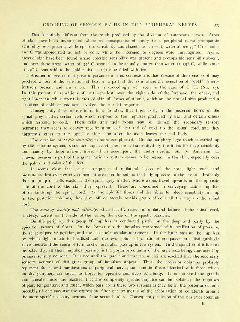 GROUPING OF SENSORY PATHS IN THE PERIPHERAL NERVES. This is entirely different from the result produced by the division of cutaneous nerves. Areas of skin have been investigated where in consequence of injury to a peripheral nerve protopathic sensibility was present, while epicritic sensibility was absent; as a result, water above 550 C or under 180 C was appreciated as hot or cold, while the intermediate degrees were unrecognised. Again, areas of skin have been found where epicritic sensibility was present and protopathic sensibility absent, and over these areas water of 350 C seemed to be actually hotter than water at 55° C, while water at 200 C was said to be colder than a test-tube filled with ice. Another observation of great importance in this connexion is that disease of the spinal cord may produce a loss of the sensation of heat in a part of the skin where the sensation of cold is sub- jectively present and vice versa. This is exceedingly well seen in the case of C. H. (No. 15). In this patient all sensations of heat were lost over the right side of the forehead, the cheek, and right lower jaw, while over this area of skin, all forms of stimuli, which on the normal skin produced a sensation of cold or coolness, evoked the normal response. Consequently these observations tend to show that there exist, in the posterior horns of the spinal grey matter, certain cells which respond to the impulses produced by heat and certain others which respond to cold. These cells and their axons may be termed the secondary sensory neurons: they seem to convey specific stimuli of heat and of cold up the spinal cord, and they apparently cross to the opposite side soon after the axon leaves the cell body. The question of tactile sensibility is more complicated. On the periphery light touch is carried up by the epicritic system, while the impulse of pressure is transmitted by the fibres for deep sensibility and mainly by those afferent fibres which accompany the motor nerves. As Dr. Anderson has shown, however, a part of the great Pacinian system seems to be present in the skin, especially over the palms and soles of the feet. It seems clear that as a consequence of unilateral lesion of the cord, light touch and pressure are lost over exactly coincident areas on the side of the body opposite to the lesion. Probably then a group of cells exists in the spinal grey matter, whose axons travel upwards on the opposite side of the cord to the skin they represent. These are concerned in conveying tactile impulses of all kinds up the spinal cord. As the epicritic fibres and the fibres for deep sensibility run up in the posterior columns, they give off collaterals to this group of cells all the way up the spinal cord. The sense of locality and extensity, when lost by reason of unilateral lesions of the spinal cord, is always absent on the tide of the lesion, the side of the spastic paralysis. On the periphery this group of impulses is conducted partly by the deep and partly by the epicritic systems of fibres. In the former run the impulses concerned with localisation of pressure, the sense of passive position, and the sense of muscular movement. In the latter pass up the impulses by which light touch is localised and the two points of a pair of compasses are distinguished ; acusesthesia and the sense of form and of area also pass up in this system. In the spinal cord it is most probable that all these impulses pass up in the posterior columns of the same side being, conducted by primary sensory neurons. It is not until the gracile and cuneate nuclei are reached that the secondary sensory neurons of this great group of impulses appear. Thus the posterior columns probably represent the central ramifications of peripheral nerves, and contain fibres identical with those which on the periphery are known as fibres for epicritic and deep sensibility. It is not until the gracile and cuneate nuclei are reached that any completely specific impulse can be isolated ; the impulses of pain, temperature, and touch, which pass up in these two systems as they lie in the posterior column probably (if one may use the expression filter out by means of the arborization of collaterals around the more specific sensory neurons of the second order. Consequently a lesion of the posterior columns E