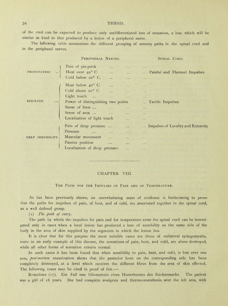 of the cord can be expected to produce only undifferentiated loss of sensation, a loss which will be similar in kind to that produced by a lesion of a peripheral nerve. The following table summarises the different grouping of sensory paths in the spinal cord and in the peripheral nerves. PROTOPATHIC EPICRITIC DEEP SENSIBILITY Peripheral Nerves. Pain of pin-prick Heat over 400 C. Cold below 200 C. Heat below 400 C. Cold above 200 C. Light touch Power of distinguishing two points Sense of form ... Sense of area ... Localisation of light touch Pain of deep pressure ... Pressure Muscular movement Passive position Localisation of deep pressure Spinal Cord. Painful and Thermal Impulses Tactile Impulses Impulses of Locality and Extensity CHAPTER VIII. The Path for the Impulses of Pain and of Temperature. As has been previously shown, an overwhelming mass of evidence is forthcoming to prove that the paths for impulses of pain, of heat, and of cold, are associated together in the spinal cord, as a well defined group. (1) The path of entry. The path by which the impulses for pain and for temperature enter the spinal cord can be investi- gated only in cases when a local lesion has produced a loss of sensibility on the same side of the body in the area of skin supplied by the segments in which the lesion lies. It is clear that for this purpose the most suitable cases are those of unilateral syringomyelia, since in an early example of this disease, the sensations of pain, heat, and cold, are alone destroyed, while all other forms of sensation remain normal. In such cases it has been found that when sensibility to pain, heat, and cold, is lost over one arm, post-mortem examination shows that the posterior horn on the corresponding side has been completely destroyed, at a level which receives the different fibres from the area of skin effected. The following cases may be cited in proof of this :— Rossolimo (17). Ein Fall von Gliomatosis eines Hinterhornes des Riickenmarks. The patient was a girl of 18 years. She had complete analgesia and thermo-ansesthesia over the left arm, with