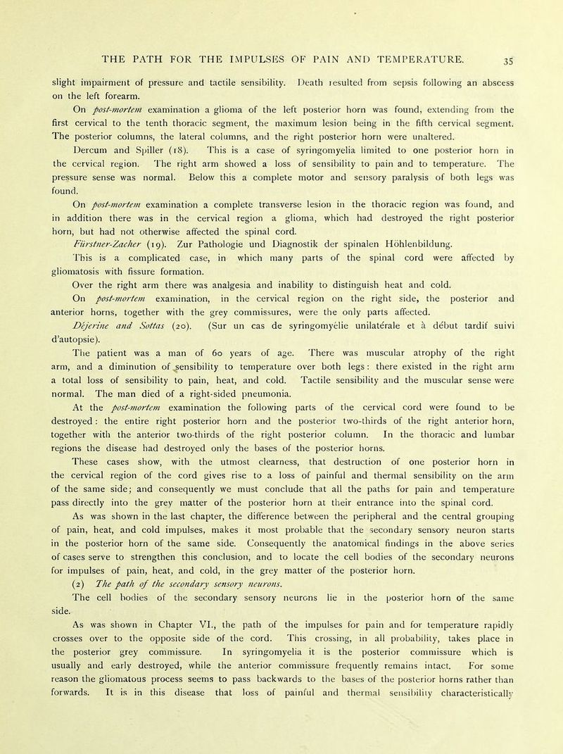 slight impairment of pressure and tactile sensibility. Death lesulted from sepsis following an abscess on the left forearm. On post-mortem examination a glioma of the left posterior horn was found, extending from the first cervical to the tenth thoracic segment, the maximum lesion being in the fifth cervical segment. The posterior columns, the lateral columns, and the right posterior horn were unaltered. Dercum and Spiller (18). This is a case of syringomyelia limited to one posterior horn in the cervical region. The right arm showed a loss of sensibility to pain and to temperature. The pressure sense was normal. Below this a complete motor and sensory paralysis of both legs was found. On post-mortem examination a complete transverse lesion in the thoracic region was found, and in addition there was in the cervical region a glioma, which had destroyed the right posterior horn, but had not otherwise affected the spinal cord. Fiirstner-Zacher (19). Zur Pathologie und Diagnostik der spinalen Hdhlenbildung. This is a complicated case, in which many parts of the spinal cord were affected by gliomatosis with fissure formation. Over the right arm there was analgesia and inability to distinguish heat and cold. On post-mortem examination, in the cervical region on the right side, the posterior and anterior horns, together with the grey commissures, were the only parts affected. Dejerine and Sottas (20). (Sur un cas de syringomyelic unilaterale et a debut tardif suivi d'autopsie). The patient was a man of 60 years of age. There was muscular atrophy of the right arm, and a diminution of sensibility to temperature over both legs : there existed in the right arm a total loss of sensibility to pain, heat, and cold. Tactile sensibility and the muscular sense were normal. The man died of a right-sided pneumonia. At the post-mortem examination the following parts of the cervical cord were found to be destroyed : the entire right posterior horn and the posterior two-thirds of the right anterior horn, together with the anterior two-thirds of the right posterior column. In the thoracic and lumbar regions the disease had destroyed only the bases of the posterior horns. These cases show, with the utmost clearness, that destruction of one posterior horn in the cervical region of the cord gives rise to a loss of painful and thermal sensibility on the arm of the same side; and consequently we must conclude that all the paths for pain and temperature pass directly into the grey matter of the posterior horn at their entrance into the spinal cord. As was shown in the last chapter, the difference between the peripheral and the central grouping of pain, heat, and cold impulses, makes it most probable that the secondary sensory neuron starts in the posterior horn of the same side. Consequently the anatomical findings in the above series of cases serve to strengthen this conclusion, and to locate the cell bodies of the secondary neurons for impulses of pain, heat, and cold, in the grey matter of the posterior horn. (2) The path of the secondary sensory neurons. The cell bodies of the secondary sensory neurons lie in the posterior horn of the same side. As was shown in Chapter VI., the path of the impulses for pain and for temperature rapidly crosses over to the opposite side of the cord. This crossing, in all probability, takes place in the posterior grey commissure. In syringomyelia it is the posterior commissure which is usually and early destroyed, while the anterior commissure frequently remains intact. For some reason the gliomatous process seems to pass backwards to the bases of the posterior horns rather than forwards. It is in this disease that loss of painful and thermal sensibility characteristicallv