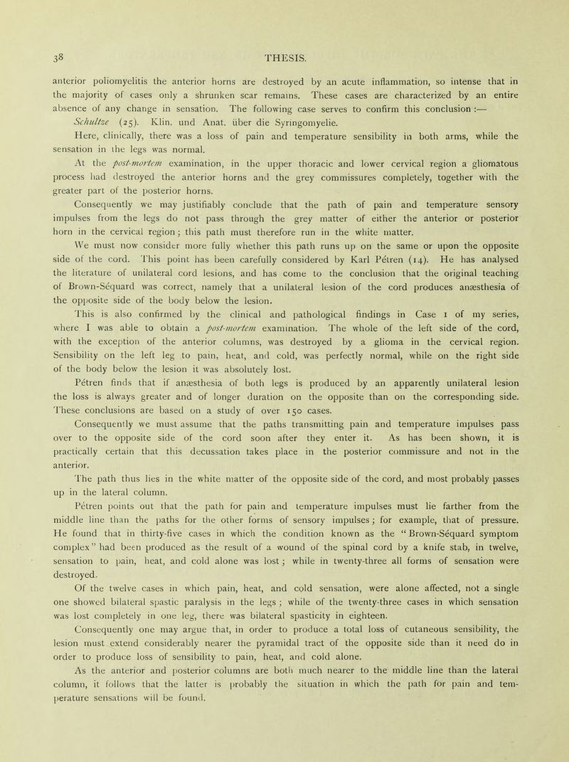 anterior poliomyelitis the anterior horns are destroyed by an acute inflammation, so intense that in the majority of cases only a shrunken scar remains. These cases are characterized by an entire absence of any change in sensation. The following case serves to confirm this conclusion :— Schnltze (25). Klin, und Anat. iiber die Syringomyelic Here, clinically, there was a loss of pain and temperature sensibility in both arms, while the sensation in ihe legs was normal. At the post-mortem examination, in the upper thoracic and lower cervical region a gliomatous process had destroyed the anterior horns and the grey commissures completely, together with the greater part of the posterior horns. Consequently we may justifiably conclude that the path of pain and temperature sensory impulses from the legs do not pass through the grey matter of either the anterior or posterior horn in the cervical region ; this path must therefore run in the white matter. We must now consider more fully whether this path runs up on the same or upon the opposite side of the cord. This point has been carefully considered by Karl Petren (14). He has analysed the literature of unilateral cord lesions, and has come to the conclusion that the original teaching of Brown-Sequard was correct, namely that a unilateral lesion of the cord produces anaesthesia of the opposite side of the body below the lesion. This is also confirmed by the clinical and pathological findings in Case 1 of my series, where I was able to obtain a post-mortem examination. The whole of the left side of the cord, with the exception of the anterior columns, was destroyed by a glioma in the cervical region. Sensibility on the left leg to pain, heat, and cold, was perfectly normal, while on the right side of the body below the lesion it was absolutely lost. Petren finds that if anaesthesia of both legs is produced by an apparently unilateral lesion the loss is always greater and of longer duration on the opposite than on the corresponding side. These conclusions are based on a study of over 150 cases. Consequently we must assume that the paths transmitting pain and temperature impulses pass over to the opposite side of the cord soon after they enter it. As has been shown, it is practically certain that this decussation takes place in the posterior commissure and not in the anterior. The path thus lies in the white matter of the opposite side of the cord, and most probably passes up in the lateral column. Petren points out that the path for pain and temperature impulses must lie farther from the middle line than the paths for the other forms of sensory impulses; for example, that of pressure. He found that in thirty-five cases in which the condition known as the Brown-Sequard symptom complex had been produced as the result of a wound of the spinal cord by a knife stab, in twelve, sensation to pain, heat, and cold alone was lost; while in twenty-three all forms of sensation were destroyed. Of the twelve cases in which pain, heat, and cold sensation, were alone affected, not a single one showed bilateral spastic paralysis in the legs ; while of the twenty-three cases in which sensation was lost completely in one leg, there was bilateral spasticity in eighteen. Consequently one may argue that, in order to produce a total loss of cutaneous sensibility, the lesion must extend considerably nearer the pyramidal tract of the opposite side than it need do in order to produce loss of sensibility to pain, heat, and cold alone. As the anterior and posterior columns are both much nearer to the middle line than the lateral column, it follows that the latter is probably the situation in which the path for pain and tem- perature sensations will be found,