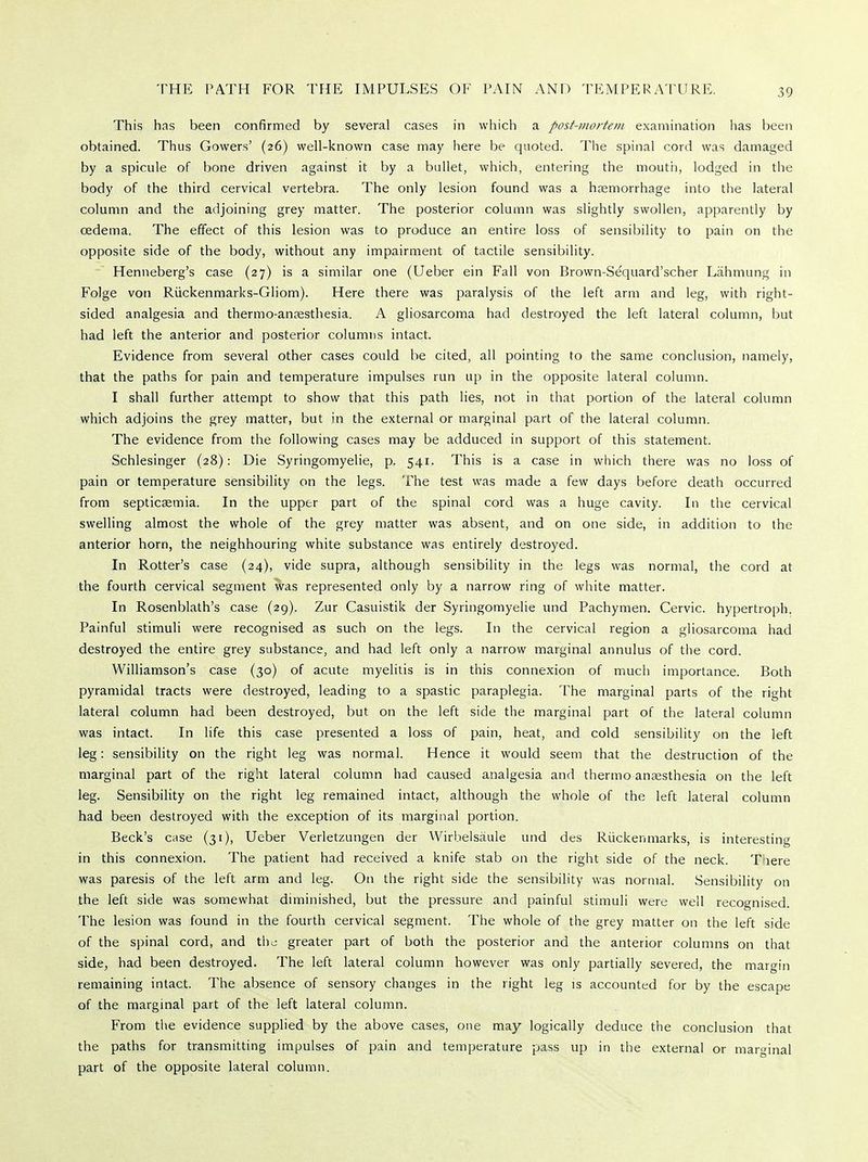 This has been confirmed by several cases in which a post-mortem examination has been obtained. Thus Gowers' (26) well-known case may here be quoted. The spinal cord was damaged by a spicule of bone driven against it by a bullet, which, entering the mouth, lodged in the body of the third cervical vertebra. The only lesion found was a haemorrhage into the lateral column and the adjoining grey matter. The posterior column was slightly swollen, apparently by oedema. The effect of this lesion was to produce an entire loss of sensibility to pain on the opposite side of the body, without any impairment of tactile sensibility. Henneberg's case (27) is a similar one (Ueber ein Fall von Brown-Se'quard'scher Lahmung in Folge von Ruckenmarks-Gliom). Here there was paralysis of the left arm and leg, with right- sided analgesia and thermo-anaesthesia. A gliosarcoma had destroyed the left lateral column, but had left the anterior and posterior columns intact. Evidence from several other cases could be cited, all pointing to the same conclusion, namely, that the paths for pain and temperature impulses run up in the opposite lateral column. I shall further attempt to show that this path lies, not in that portion of the lateral column which adjoins the grey matter, but in the external or marginal part of the lateral column. The evidence from the following cases may be adduced in support of this statement. Schlesinger (28): Die Syringomyelic, p. 541. This is a case in which there was no loss of pain or temperature sensibility on the legs. The test was made a few days before death occurred from septicaemia. In the upper part of the spinal cord was a huge cavity. In the cervical swelling almost the whole of the grey matter was absent, and on one side, in addition to the anterior horn, the neighbouring white substance was entirely destroyed. In Rotter's case (24), vide supra, although sensibility in the legs was normal, the cord at the fourth cervical segment was represented only by a narrow ring of white matter. In Rosenblath's case (29). Zur Casuistik der Syringomyelic und Pachymen. Cervic. hypertroph. Painful stimuli were recognised as such on the legs. In the cervical region a gliosarcoma had destroyed the entire grey substance, and had left only a narrow marginal annulus of the cord. Williamson's case (30) of acute myelitis is in this connexion of much importance. Both pyramidal tracts were destroyed, leading to a spastic paraplegia. The marginal parts of the right lateral column had been destroyed, but on the left side the marginal part of the lateral column was intact. In life this case presented a loss of pain, heat, and cold sensibility on the left leg: sensibility on the right leg was normal. Hence it would seem that the destruction of the marginal part of the right lateral column had caused analgesia and thermo anaesthesia on the left leg. Sensibility on the right leg remained intact, although the whole of the left lateral column had been destroyed with the exception of its marginal portion. Beck's case (31), Ueber Verletzungen der Wirbelsaule und des Ruckenmarks, is interesting in this connexion. The patient had received a knife stab on the right side of the neck. Tnere was paresis of the left arm and leg. On the right side the sensibility was normal. Sensibility on the left side was somewhat diminished, but the pressure and painful stimuli were well recognised. The lesion was found in the fourth cervical segment. The whole of the grey matter on the left side of the spinal cord, and the greater part of both the posterior and the anterior columns on that side, had been destroyed. The left lateral column however was only partially severed, the margin remaining intact. The absence of sensory changes in the right leg is accounted for by the escape of the marginal part of the left lateral column. From the evidence supplied by the above cases, one may logically deduce the conclusion that the paths for transmitting impulses of pain and temperature pass up in the external or marginal part of the opposite lateral column.