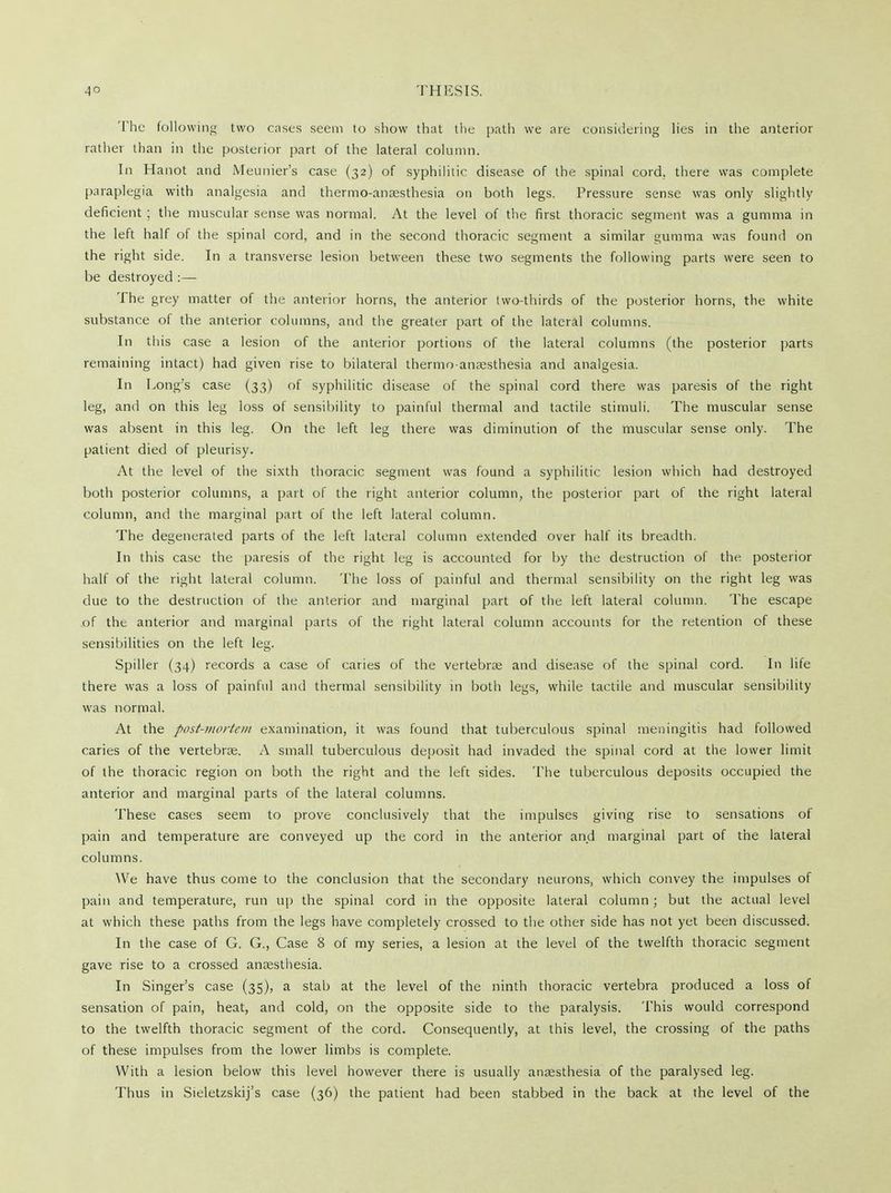 'The following two cases seem to show that the path we are considering lies in the anterior rather than in the posterior part of the lateral column. In Hanot and Meunier's case (32) of syphilitic disease of the spinal cord, there was complete paraplegia with analgesia and thermo-anaesthesia on both legs. Pressure sense was only slightly deficient ; the muscular sense was normal. At the level of the first thoracic segment was a gumma in the left half of the spinal cord, and in the second thoracic segment a similar gumma was found on the right side. In a transverse lesion between these two segments the following parts were seen to be destroyed :— The grey matter of the anterior horns, the anterior two-thirds of the posterior horns, the white substance of the anterior columns, and the greater part of the lateral columns. In this case a lesion of the anterior portions of the lateral columns (the posterior parts remaining intact) had given rise to bilateral thermo-anaesthesia and analgesia. In Long's case (33) of syphilitic disease of the spinal cord there was paresis of the right leg, and on this leg loss of sensibility to painful thermal and tactile stimuli. The muscular sense was absent in this leg. On the left leg there was diminution of the muscular sense only. The patient died of pleurisy. At the level of the sixth thoracic segment was found a syphilitic lesion which had destroyed both posterior columns, a part of the right anterior column, the posterior part of the right lateral column, and the marginal part of the left lateral column. The degenerated parts of the left lateral column extended over half its breadth. In this case the paresis of the right leg is accounted for by the destruction of the posterior half of the right lateral column. The loss of painful and thermal sensibility on the right leg was due to the destruction of the anterior and marginal part of the left lateral column. The escape of the anterior and marginal parts of the right lateral column accounts for the retention of these sensibilities on the left leg. Spiller (34) records a case of caries of the vertebrae and disease of the spinal cord. In life there was a loss of painful and thermal sensibility in both legs, while tactile and muscular sensibility was normal. At the post-mortem examination, it was found that tuberculous spinal meningitis had followed caries of the vertebras. A small tuberculous deposit had invaded the spinal cord at the lower limit of the thoracic region on both the right and the left sides. The tuberculous deposits occupied the anterior and marginal parts of the lateral columns. These cases seem to prove conclusively that the impulses giving rise to sensations of pain and temperature are conveyed up the cord in the anterior and marginal part of the lateral columns. AVe have thus come to the conclusion that the secondary neurons, which convey the impulses of pain and temperature, run up the spinal cord in the opposite lateral column; but the actual level at which these paths from the legs have completely crossed to the other side has not yet been discussed. In the case of G. G., Case 8 of my series, a lesion at the level of the twelfth thoracic segment gave rise to a crossed anaesthesia. In Singer's case (35), a stab at the level of the ninth thoracic vertebra produced a loss of sensation of pain, heat, and cold, on the opposite side to the paralysis. This would correspond to the twelfth thoracic segment of the cord. Consequently, at this level, the crossing of the paths of these impulses from the lower limbs is complete. With a lesion below this level however there is usually anaesthesia of the paralysed leg. Thus in Sieletzskij's case (36) the patient had been stabbed in the back at the level of the