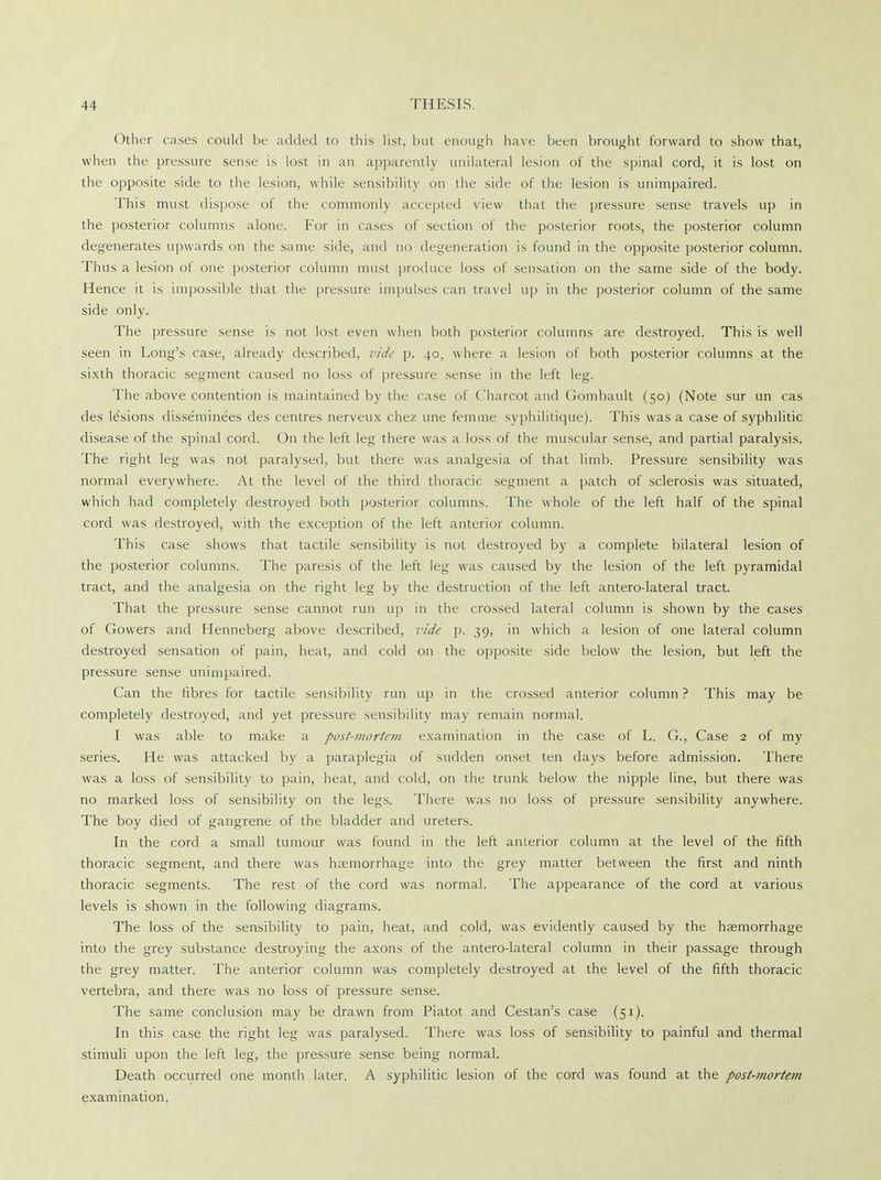 Other cases could be added to this list, but enough have been brought forward to show that, when the pressure sense is lost in an apparently unilateral lesion of the spinal cord, it is lost on the opposite side to the lesion, while sensibility on the side of the lesion is unimpaired. This must dispose of the commonly accepted view that the pressure sense travels up in the posterior columns alone. For in cases of section of the posterior roots, the posterior column degenerates upwards on the same side, and no degeneration is found in the opposite posterior column. Thus a lesion of one posterior column must produce loss of sensation on the same side of the body. Hence it is impossible that the pressure impulses can travel up in the posterior column of the same side only. The pressure sense is not lost even when both posterior columns are destroyed. This is well seen in Long's case, already described, vide p. 40, where a lesion of both posterior columns at the sixth thoracic segment caused no loss of pressure sense in the left leg. The above contention is maintained by the case of Charcot and Gombault (50) (Note sur un cas des lesions disseminees des centres nerveux chez une fern me syphilitique). This was a case of syphilitic disease of the spinal cord. On the left leg there was a loss of the muscular sense, and partial paralysis. The right leg was not paralysed, but there was analgesia of that limb. Pressure sensibility was normal everywhere. At the level of the third thoracic segment a patch of sclerosis was situated, which had completely destroyed both posterior columns. The whole of the left half of the spinal cord was destroyed, with the exception of the left anterior column. This case shows that tactile sensibility is not destroyed by a complete bilateral lesion of the posterior columns. The paresis of the left leg was caused by the lesion of the left pyramidal tract, and the analgesia on the right leg by the destruction of the left antero-lateral tract. That the pressure sense cannot run up in the crossed lateral column is shown by the cases of Gowers and Henneberg above described, vide p. 39, in which a lesion of one lateral column destroyed sensation of pain, heat, and cold on the opposite side below the lesion, but left the pressure sense unimpaired. Can the fibres for tactile sensibility run up in the crossed anterior column ? This may be completely destroyed, and yet pressure sensibility may remain normal. I was able to make a post-mortem examination in the case of L. G., Case 2 of my series. He was attacked by a paraplegia of sudden onset ten days before admission. There was a loss of sensibility to pain, heat, and cold, on the trunk below the nipple line, but there was no marked loss of sensibility on the legs. There was no loss of pressure sensibility anywhere. The boy died of gangrene of the bladder and ureters. In the cord a small tumour was found in the left anterior column at the level of the fifth thoracic segment, and there was haemorrhage into the grey matter between the first and ninth thoracic segments. The rest of the cord was normal. The appearance of the cord at various levels is shown in the following diagrams. The loss of the sensibility to pain, heat, and cold, was evidently caused by the haemorrhage into the grey substance destroying the axons of the antero-lateral column in their passage through the grey matter. The anterior column was completely destroyed at the level of the fifth thoracic vertebra, and there was no loss of pressure sense. The same conclusion may be drawn from Piatot and Cestan's case (51). In this case the right leg was paralysed. There was loss of sensibility to painful and thermal stimuli upon the left leg, the pressure sense being normal. Death occurred one month later. A syphilitic lesion of the cord was found at the post-mortem examination.