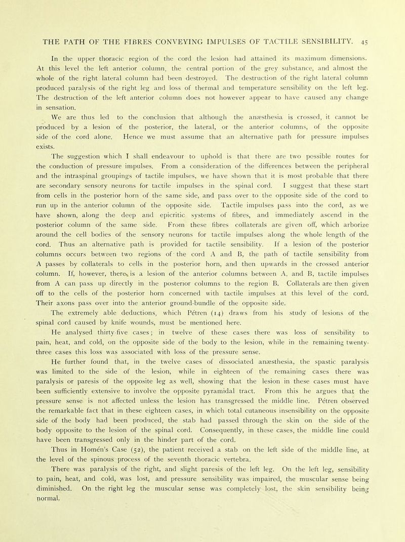 In the upper thoracic region of the cord the lesion had attained its maximum dimensions. At this level the left anterior column, the central portion of the grey substance, and almost the whole of the right lateral column had been destroyed. The destruction of the right lateral column produced paralysis of the right leg and loss of thermal and temperature sensibility on the left leg. The destruction of the left anterior column does not however appear to have caused any change in sensation. We are thus led to the conclusion that although the anesthesia is crossed, it cannot be produced by a lesion of the posterior, the lateral, or the anterior columns, of the opposite side of the cord alone. Hence we must assume that an alternative path for pressure impulses exists. The suggestion which I shall endeavour to uphold is that there are two possible routes for the conduction of pressure impulses. From a consideration of the differences between the peripheral and the intraspinal groupings of tactile impulses, we have shown that it is most probable that there are secondary sensory neurons for tactile impulses in the spinal cord. I suggest that these start from cells in the posterior horn of the same side, and pass over to the opposite side of the cord to run up in the anterior column of the opposite side. Tactile impulses pass into the cord, as we have shown, along the deep and epicritic systems of fibres, and immediately ascend in the posterior column of the same side. From these fibres collaterals are given off, which arborize around the cell bodies of the sensory neurons for tactile impulses along the whole length of the cord. Thus an alternative path is provided for tactile sensibility. If a lesion of the posterior columns occurs between two regions of 'the cord A and B, the path of tactile sensibility from A passes by collaterals to cells in the posterior horn, and then upwards in the crossed anterior column. If, however, there* is a lesion of the anterior columns between A. and B, tactile impulses from A can pass up directly in the posterior columns to the region B. Collaterals are then given off to the cells of the posterior horn concerned with tactile impulses at this level of the cord. Their axons pass over into the anterior ground-bundle of the opposite side. The extremely able deductions, which Petren (14) draws from his study of lesions of the spinal cord caused by knife wounds, must be mentioned here. He analysed thirty-five cases; in twelve of these cases there was loss of sensibility to pain, heat, and cold, on the opposite side of the body to the lesion, while in the remaining twenty- three cases this loss was associated with loss of the pressure sense. He further found that, in the twelve cases of dissociated anaesthesia, the spastic paralysis was limited to the side of the lesion, while in eighteen of the remaining cases there was paralysis or paresis of the opposite leg as well, showing that the lesion in these cases must have been sufficiently extensive to involve the opposite pyramidal tract. From this he argues that the pressure sense is not affected unless the lesion has transgressed the middle line. Pe'tren observed the remarkable fact that in these eighteen cases, in which total cutaneous insensibility on the opposite side of the body had been produced, the stab had passed through the skin on the side of the body opposite to the lesion of the spinal cord. Consequently, in these cases, the middle line could have been transgressed only in the hinder part of the cord. Thus in Homen's Case (52), the patient received a stab on the left side of the middle line, at the level of the spinous process of the seventh thoracic vertebra. There was paralysis of the right, and slight paresis of the left leg. On the left leg, sensibility to pain, heat, and cold, was lost, and pressure sensibility was impaired, the muscular sense being diminished. On the right leg the muscular sense was completely lost, the skin sensibility beinj normal.