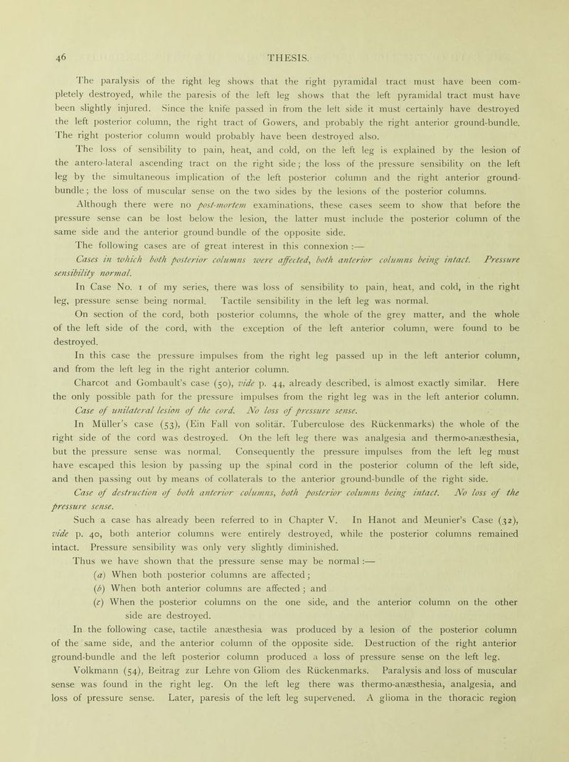 The paralysis of the right leg shows that the right pyramidal tract must have been com- pletely destroyed, while the paresis of the left leg shows that the left pyramidal tract must have been slightly injured. Since the knife passed in from the left side it must certainly have destroyed the left posterior column, the right tract of Gowers, and probably the right anterior ground-bundle. The right posterior column would probably have been destroyed also. The loss of sensibility to pain, heat, and cold, on the left leg is explained by the lesion of the antero-lateral ascending tract on the right side; the loss of the pressure sensibility on the left leg by the simultaneous implication of the left posterior column and the right anterior ground- bundle ; the loss of muscular sense on the two sides by the lesions of the posterior columns. Although there were no post-mortem examinations, these cases seem to show that before the pressure sense can be lost below the lesion, the latter must include the posterior column of the same side and the anterior ground bundle of the opposite side. The following cases are of great interest in this connexion :— Cases in which both posterior columns mere affected, both anterior columns being intact. Pressure sensibility normal. In Case No. i of my series, there was loss of sensibility to pain, heat, and cold, in the right leg, pressure sense being normal. Tactile sensibility in the left leg was normal. On section of the cord, both posterior columns, the whole of the grey matter, and the whole of the left side of the cord, with the exception of the left anterior column, were found to be destroyed. In this case the pressure impulses from the right leg passed up in the left anterior column, and from the left leg in the right anterior column. Charcot and Gombault's case (50), vide p. 44, already described, is almost exactly similar. Here the only possible path for the pressure impulses from the right leg was in the left anterior column. Case of unilateral lesion of the cord. No loss of pressure sense. In Midler's case (53), (Ein Fall von solitar. Tuberculose des Riickenmarks) the whole of the right side of the cord was destroyed. On the left leg there was analgesia and thermo-anaesthesia, but the pressure sense was normal. Consequently the pressure impulses from the left leg must have escaped this lesion by passing up the spinal cord in the posterior column of the left side, and then passing out by means of collaterals to the anterior ground-bundle of the right side. Case of destruction of both anterior columns, both posterior columns being intact. No loss of the pressure sense. Such a case has already been referred to in Chapter V. In Hanot and Meunier's Case (32), vide p. 40, both anterior columns were entirely destroyed, while the posterior columns remained intact. Pressure sensibility was only very slightly diminished. Thus we have shown that the pressure sense may be normal :— (a) When both posterior columns are affected ; (b) When both anterior columns are affected ; and (c) When the posterior columns on the one side, and the anterior column on the other side are destroyed. In the following case, tactile anaesthesia was produced by a lesion of the posterior column of the same side, and the anterior column of the opposite side. Destruction of the right anterior ground-bundle and the left posterior column produced a loss of pressure sense on the left leg. Volkmann (54), Beitrag zur Lehre von Gliom des Riickenmarks. Paralysis and loss of muscular sense was found in the right leg. On the left leg there was thermo-ansesthesia, analgesia, and loss of pressure sense. Later, paresis of the left leg supervened. A glioma in the thoracic region