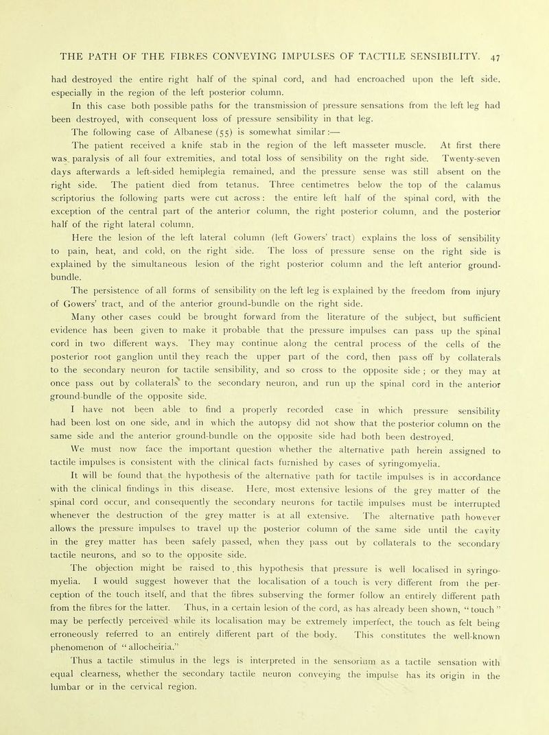 had destroyed the entire right half of the spinal cord, and had encroached upon the left side, especially in the region of the left posterior column. In this case both possible paths for the transmission of pressure sensations from the left leg had been destroyed, with consequent loss of pressure sensibility in that leg. The following case of Albanese (55) is somewhat similar:— The patient received a knife stab in the region of the left masseter muscle. At first there was paralysis of all four extremities, and total loss of sensibility on the right side. Twenty-seven days afterwards a left-sided hemiplegia remained, and the pressure sense was still absent on the right side. The patient died from tetanus. Three centimetres below the top of the calamus scriptorius the following parts were cut across: the entire left half of the spinal cord, with the exception of the central part of the anterior column, the right posterior column, and the posterior half of the right lateral column. Here the lesion of the left lateral column (left Gowers' tract) explains the loss of sensibility to pain, heat, and cold, on the right side. The loss of pressure sense on the right side is explained by the simultaneous lesion of the right posterior column and the left anterior ground- bundle. The persistence of all forms of sensibility on the left leg is explained by the freedom from injury of Gowers' tract, and of the anterior ground-bundle on the right side. Many other cases could be brought forward from the literature of the subject, but sufficient evidence has been given to make it probable that the pressure impulses can pass up the spinal cord in two different ways. They may continue along the central process of the cells of the posterior root ganglion until they reach the upper part of the cord, then pass off by collaterals to the secondary neuron for tactile sensibility, and so cross to the opposite side ; or they may at once pass out by collaterals* to the secondary neuron, and run up the spinal cord in the anterior ground-bundle of the opposite side. I have not been able to find a properly recorded case in which pressure sensibility had been lost on one side, and in which the autopsy did not show that the posterior column on the same side and the anterior ground-bundle on the opposite side had both been destroyed. We must now face the important question whether the alternative path herein assigned to tactile impulses is consistent with the clinical facts furnished by cases of syringomyelia. It will be found that the hypothesis of the alternative path for tactile impulses is in accordance with the clinical findings in this disease. Here, most extensive lesions of the grey matter of the spinal cord occur, and consequently the secondary neurons for tactile impulses must be interrupted whenever the destruction of the grey matter is at all extensive. The alternative path however allows the pressure impulses to travel up the posterior column of the same side until the cavity in the grey matter has been safely passed, when they pass out by collaterals to the secondary tactile neurons, and so to the opposite side. The objection might be raised to. this hypothesis that pressure is well localised in syringo- myelia. I would suggest however that the localisation of a touch is very different from the per- ception of the touch itself, and that the fibres subserving the former follow an entirely different path from the fibres for the latter. Thus, in a certain lesion of the cord, as has already been shown,  touch  may be perfectly perceived while its localisation may be extremely imperfect, the touch as felt being erroneously referred to an entirely different part of the body. This constitutes the well-known phenomenon of  allocheiria. Thus a tactile stimulus in the legs is interpreted in the sensorium as a tactile sensation with equal clearness, whether the secondary tactile neuron conveying the impulse has its origin in the lumbar or in the cervical region.