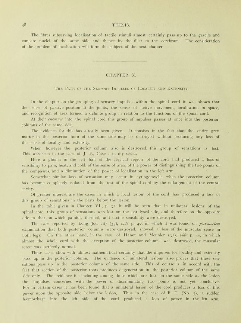 The fibres subserving localisation of tactile stimuli almost certainly pass up to the gracile and cuneate nuclei of the same side, and thence by the fillet to the cerebrum. The consideration of the problem of localisation will form the subject of the next chapter. CHAPTER X. The Path of the Sensory Impulses of Locality and Extensity. In the chapter on the grouping of sensory impulses within the spinal cord it was shown that the sense of passive position at the joints, the sense of active movement, localisation in space, and recognition of area formed a definite group in relation to the functions of the spinal cord. At their entrance into the spinal cord this group of impulses passes at once into the posterior columns of the same side. The evidence for this has already been given. It consists in the fact that the entire grey matter in the posterior horn of the same side may be destroyed without producing any loss of the sense of locality and extensity. When however the posterior column also is destroyed, this group of sensations is lost. This was seen in the case of J. F., Case r of my series. Here a glioma in the left half of the cervical region of the cord had produced a loss of sensibility to pain, heat, and cold, of the sense of area, of the power of distinguishing the two points of the compasses, and a diminution of the power of localisation in the left arm. Somewhat similar loss of sensation may occur in syringomyelia when the posterior column has become completely isolated from the rest of the spinal cord by the enlargement of the central cavity. Of greater interest are the cases in which a local lesion of the cord has produced a loss of this group of sensations in the parts below the lesion. In the table given in Chapter VI., p. 31, it will be seen that in unilateral lesions of the spinal cord this group of sensations was lost on the paralysed side, and therefore on the opposite side to that on which painful, thermal, and tactile sensibility were destroyed. The case reported by Long (loc. cit) (33), vide p. 40, in which it was found on post-mortem examination that both posterior columns were destroyed, showed a loss of the muscular sense in both legs. On the other hand, in the case of Hanot and Meunier (32), vide p. 40, in which almost the whole cord with the exception of the posterior columns was destroyed, the muscular sense was perfectly normal. These cases show with almost mathematical certainty that the impulses for locality and extensity pass up in the posterior column. The evidence of unilateral lesions also proves that these sen- sations pass up in the posterior column of the same side. This of course is in accord with the fact that section of the posterior roots produces degeneration in the posterior column of the same side only. The evidence for including among those which are lost on the same side as the lesion the impulses concerned with the power of discriminating two points is not yet conclusive. For in certain cases it has been found that a unilateral lesion of the cord produces a loss of this power upon the opposite side below the lesion. Thus in the case of F. C. (No. 5), a sudden haemorrhage into the left side of the cord produced a loss of power in the left arm.