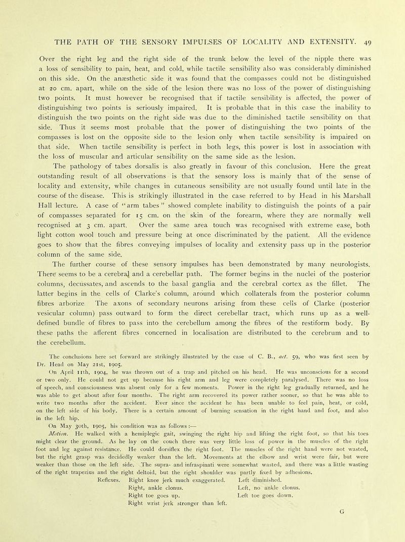 Over the right leg and the right side of the trunk below the level of the nipple there was a loss of sensibility to pain, heat, and cold, while tactile sensibility also was considerably diminished on this side. On the anaesthetic side it was found that the compasses could not be distinguished at 20 cm. apart, while on the side of the lesion there was no loss of the power of distinguishing two points. It must however be recognised that if tactile sensibility is affected, the power of distinguishing two points is seriously impaired. It is probable that in this case the inability to distinguish the two points on the right side was due to the diminished tactile sensibility on that side. Thus it seems most probable that the power of distinguishing the two points of the compasses is lost on the opposite side to the lesion only when tactile sensibility is impaired on that side. When tactile sensibility is perfect in both legs, this power is lost in association with the loss of muscular and articular sensibility on the same side as the lesion. The pathology of tabes dorsalis is also greatly in favour of this conclusion. Here the great outstanding result of all observations is that the sensory loss is mainly that of the sense of locality and extensity, while changes in cutaneous sensibility are not usually found until late in the course of the disease. This is strikingly illustrated in the case referred to by Head in his Marshall Hall lecture. A case of arm tabes showed complete inability to distinguish the points of a pair of compasses separated for 15 cm. on the skin of the forearm, where they are normally well recognised at 3 cm. apart. Over the same area touch was recognised with extreme ease, both light cotton wool touch and pressure being at once discriminated by the patient. All the evidence goes to show that the fibres conveying impulses of locality and extensity pass up in the posterior column of the same side. The further course of these sensory impulses has been demonstrated by many neurologists. There' seems to be a cerebraj and a cerebellar path. The former begins in the nuclei of the posterior columns, decussates, and ascends to the basal ganglia and the cerebral cortex as the fillet. The latter begins in the cells of Clarke's column, around which collaterals from the posterior column fibres arborize. The axons of secondary neurons arising from these cells of Clarke (posterior vesicular column) pass outward to form the direct cerebellar tract, which runs up as a well- defined bundle of fibres to pass into the cerebellum among the fibres of the restiform body. By these paths the afferent fibres concerned in localisation are distributed to the cerebrum and to the cerebellum. The conclusions here set forward are strikingly illustrated by the case of C. B., act. 59, who was first seen by Dr. Head on May 21st, 1905. On April nth, 1904, he was thrown out of a trap and pitched on his head. He was unconscious for a second or two only. He could not get up because his right arm and leg were completely paralysed. There was no loss of speech, and consciousness was absent only for a few moments. Power in the right leg gradually returned, and he was able to get about after four months. The right arm recovered its power rather sooner, so that he was able to write two months after the accident. Ever since the accident he has been unable to feel pain, heat, or cold, on the left side of his body. There is a certain amount of burning sensation in the right hand and foot, and also in the left hip. On May 30th, 1905, his condition was as follows :— Motion. He walked with a hemiplegic gait, swinging the right hip and lifting the right foot, so that his toes might clear the ground. As he lay on the couch there was very little loss of power in the muscles of the right foot and leg against resistance. He could dorsiflex the right foot. The muscles of the right hand were not wasted, but the right grasp was decidedly weaker than the left. Movements at the elbow and wrist were fair, but were weaker than those on the left side. The supra- and infraspinati were somewhat wasted, and there was a little wasting of the right trapezius and the right deltoid, but the right shoulder was partly fixed by adhesions. Reflexes. Right knee jerk much exaggerated. Left diminished. Right, ankle clonus. Left, no ankle clonus. Right toe goes up. Left toe goes down. Right wrist jerk stronger than left. G