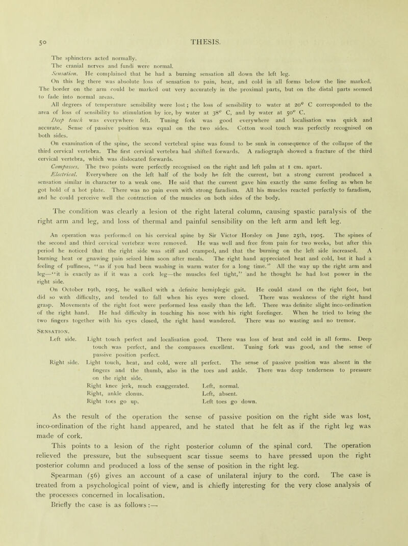 The sphincters acted normally. The cranial nerves and fundi were normal. Sensation. He complained that he had a burning sensation all down the left leg. On this leg there was absolute loss of sensation to pain, heat, and cold in all forms below the line marked. The border on the arm could be marked out very accurately in the proximal parts, but on the distal parts seemed to fade into normal areas. All degrees of temperature sensibility were lost ; the loss of sensibility to water at 200 C corresponded to the area of loss of sensibility to stimulation by ice, by water at 380 C, and by water at 50° C. Deep touch was everywhere felt. Tuning fork was good everywhere and localisation was quick and accurate. Sense of passive position was equal on the two sides. Cotton wool touch was perfectly recognised on both sides. On examination of the spine, the second vertebral spine was found to be sunk in consequence of the collapse of the third cervical vertebra. The first cervical vertebra had shifted forwards. A radiograph showed a fracture of the third cervical vertebra, which was dislocated forwards. Compasses. The two points were perfectly recognised on the right and left palm at I cm. apart. Electrical. Everywhere on the left half of the body he felt the current, but a strong current produced a sensation similar in character to a weak one. He said that the current gave him exactly the same feeling as when he got hold of a hot plate. There was no pain even with strong faradism. All his muscles reacted perfectly to faradism, and he could perceive well the contraction of the muscles on both sides of the body. The condition was clearly a lesion ot the right lateral column, causing spastic paralysis of the right arm and leg, and loss of thermal and painful sensibility on the left arm and left leg. An operation was performed on his cervical spine by Sir Victor Horsley on June 25th, 1905. The spines of the second and third cervical vertebras were removed. He was well and free from pain for two weeks, but after this period he noticed that the right side was stiff and cramped, and that the burning on the left side increased. A burning heat or gnawing pain seized him soon after meals. The right hand appreciated heat and cold, but it had a feeling of puffiness, as if you had been washing in warm water for a long time. All the way up the right arm and leg—it is exactly as if it was a cork leg—the muscles feel tight, and he thought he had lost power in the right side. On October 19th, 1905, he walked with a definite hemiplegic gait. He could stand on the right foot, but did so with difficulty, and tended to fall when his eyes were closed. There was weakness of the right hand grasp. Movements of the right foot were performed less easily than the left. There was definite slight inco-ordination of the right hand. He had difficulty in touching his nose with his right forefinger. When he tried to bring the two fingers together with his eyes closed, the right hand wandered. There was no wasting and no tremor. Sensation. Left side. Light touch perfect and localisation good. There was loss of heat and cold in all forms. Deep touch was perfect, and the compasses excellent. Tuning fork was good, and the sense of passive position perfect. Right side. Light touch, heat, and cold, were all perfect. The sense of passive position was absent in the fingers anil the thumb, also in the toes and ankle. There was deep tenderness to pressure on the right side. Right knee jerk, much exaggerated. Left, normal. Right, ankle clonus. Left, absent. Right toes go up. Left toes go down. As the result of the operation the sense of passive position on the right side was lost, inco-ordination of the right hand appeared, and he stated that he felt as if the right leg was made of cork. This points to a lesion of the right posterior column of the spinal cord. The operation relieved the pressure, but the subsequent scar tissue seems to have pressed upon the right posterior column and produced a loss of the sense of position in the right leg. Spearman (56) gives an account of a case of unilateral injury to the cord. The case is treated from a psychological point of view, and is chiefly interesting for the very close analysis of the processes concerned in localisation. Briefly the case is as follows :—-