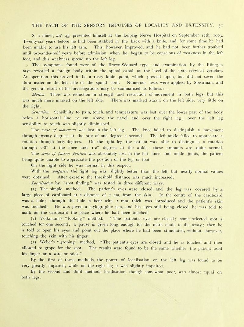 S, a miner, act. 45, presented himself at the Leipzig Nerve Hospital on September 12th, 1903. Twenty-six years before he had been stabbed in the back with a knife, and for some time he had been unable to use his left arm. This, however, improved, and he had not been further troubled until two-and-a-half years before admission, when he began to be conscious of weakness in the left foot, and this weakness spread up the left leg. The symptoms found were of the Brown-Se'quard type, and examination by the Rontgen rays revealed a foreign body within the spinal canal at the level of the sixth cervical vertebra. At operation this proved to be a rusty knife point, which pressed upon, but did not sever, the dura mater on the left side of the spinal cord. Numerous tests were applied by Spearman, and the general result of his investigations may be summarised as follows :— Motion. There was reduction in strength and restriction of movement in both legs, but this was much more marked on the left side. There was marked ataxia on the left side, very little on the right. Sensation. Sensibility to pain, touch, and temperature was lost over the lower part of the body below a horizontal line 10 cm. above the navel, and over the right leg; over the left leg sensibility to touch was slightly diminished. The sense of movement was lost in the left leg. The knee failed to distinguish a movement through twenty degrees at the rate of one degree a second. The left ankle failed to appreciate a rotation through forty degrees. On the right leg the patient was able to distinguish a rotation through o-8° at the knee and 1-2° degrees at the ankle; these amounts are quite normal. The sense of passive position was absolutely lost in the left knee and ankle joints, the patient being quite unable to appreciate the position of the leg or foot. On the right side he was normal in this respect. With the compasses the right leg was slightly better than the left, but nearly normal values were obtained. After exercise the threshold distance was much increased. Localisation by  spot finding  was tested in three different ways. (1) The simple method. The patient's eyes were closed, and the leg was covered by a large piece of cardboard at a distance of 1 cm. from the skin. In the centre of the cardboard was a hole; through the hole a bent wire 2 mm. thick was introduced and the patient's skin was touched. He was given a stylographic pen, and his eyes still being closed, he was told to mark on the cardboard the place where he had been touched. (2) Volkmann's looking method. The patient's eyes are closed; some selected spot is touched for one second; a pause is given long enough for the mark made to die away ; then he is told to open his eyes and point out the place where he had been stimulated, without, however, touching the skin with his finger. (3) Weber's groping method. The patient's eyes are closed and he is touched and then allowed to grope for the spot. The results were found to be the same whether the patient used his finger or a wire or stick. By the first of these methods, the power of localisation on the left leg was found to be very greatly impaired, while on the right leg it was slightly impaired. By the second and third methods localisation, though somewhat poor, was almost equal on both legs.