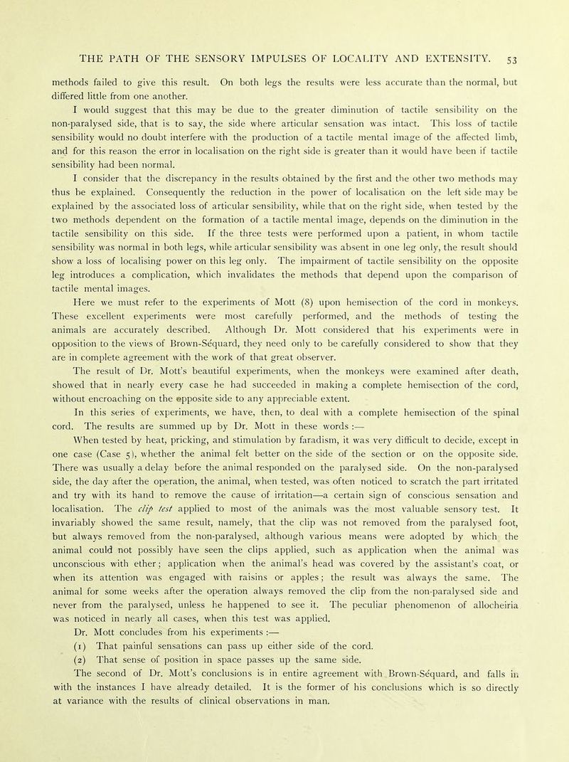 methods failed to give this result. On both legs the results were less accurate than the normal, but differed little from one another. I would suggest that this may be due to the greater diminution of tactile sensibility on the non-paralysed side, that is to say, the side where articular sensation was intact. This loss of tactile sensibility would no doubt interfere with the production of a tactile mental image of the affected limb, and for this reason the error in localisation on the right side is greater than it would have been if tactile sensibility had been normal. I consider that the discrepancy in the results obtained by the first and the other two methods may thus be explained. Consequently the reduction in the power of localisation on the left side may be explained by the associated loss of articular sensibility, while that on the right side, when tested by the two methods dependent on the formation of a tactile mental image, depends on the diminution in the tactile sensibility on this side. If the three tests were performed upon a patient, in whom tactile sensibility was normal in both legs, while articular sensibility was absent in one leg only, the result should show a loss of localising power on this leg only. The impairment of tactile sensibility on the opposite leg introduces a complication, which invalidates the methods that depend upon the comparison of tactile mental images. Here we must refer to the experiments of Mott (8) upon hemisection of the cord in monkeys. These excellent experiments were most carefully performed, and the methods of testing the animals are accurately described. Although Dr. Mott considered that his experiments were in opposition to the views of Brown-Sequard, they need only to be carefully considered to show that they are in complete agreement with the work of that great observer. The result of Dr. Mott's beautiful experiments, when the monkeys were examined after death, showed that in nearly every case he had succeeded in making a complete hemisection of the cord, without encroaching on the opposite side to any appreciable extent. In this series of experiments, we have, then, to deal with a complete hemisection of the spinal cord. The results are summed up by Dr. Mott in these words :— When tested by heat, pricking, and stimulation by faradism, it was very difficult to decide, except in one case (Case 5), whether the animal felt better on the side of the section or on the opposite side. There was usually a delay before the animal responded on the paralysed side. On the non-paralysed side, the day after the operation, the animal, when tested, was often noticed to scratch the part irritated and try with its hand to remove the cause of irritation—a certain sign of conscious sensation and localisation. The clip test applied to most of the animals was the most valuable sensory test. It invariably showed the same result, namely, that the clip was not removed from the paralysed foot, but always removed from the non-paralysed, although various means were adopted by which the animal could not possibly have seen the clips applied, such as application when the animal was unconscious with ether; application when the animal's head was covered by the assistant's coat, or when its attention was engaged with raisins or apples; the result was always the same. The animal for some weeks after the operation always removed the clip from the non-paralysed side and never from the paralysed, unless he happened to see it. The peculiar phenomenon of allocheiria was noticed in nearly all cases, when this test was applied. Dr. Mott concludes from his experiments :— (1) That painful sensations can pass up either side of the cord. (2) That sense of position in space passes up the same side. The second of Dr. Mott's conclusions is in entire agreement with Brown-Se'quard, and falls in with the instances I have already detailed. It is the former of his conclusions which is so directly at variance with the results of clinical observations in man.