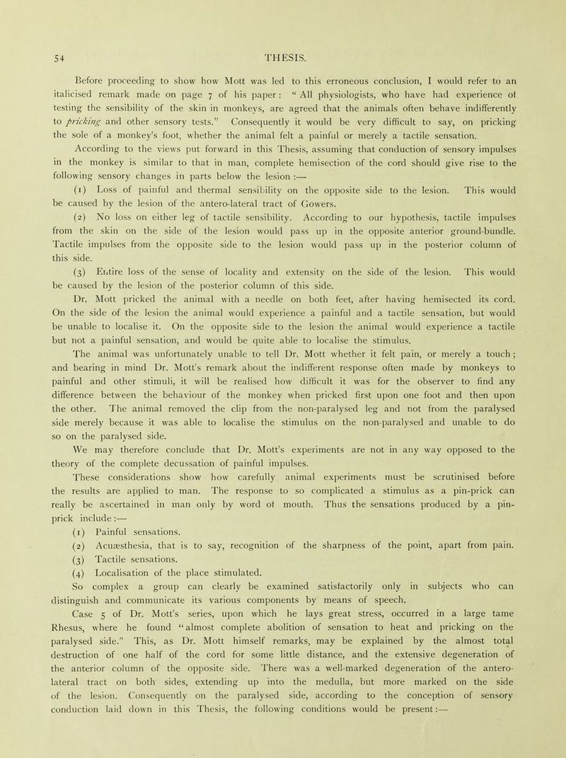 Before proceeding to show how Mott was led to this erroneous conclusion, I would refer to an italicised remark made on page 7 of his paper :  All physiologists, who have had experience ot testing the sensibility of the skin in monkeys, are agreed that the animals often behave indifferently to pricking and other sensory tests. Consequently it would be very difficult to say, on pricking the sole of a monkey's foot, whether the animal felt a painful or merely a tactile sensation. According to the views put forward in this Thesis, assuming that conduction of sensory impulses in the monkey is similar to that in man, complete hemisection of the cord should give rise to the following sensory changes in parts below the lesion :— (1) Loss of painful and thermal sensibility on the opposite side to the lesion. This would be caused by the lesion of the antero-lateral tract of Gowers. (2) No loss on either leg of tactile sensibility. According to our hypothesis, tactile impulses from the skin on the side of the lesion would pass up in the opposite anterior ground-bundle. Tactile impulses from the opposite side to the lesion would pass up in the posterior column of this side. (3) Entire loss of the sense of locality and extensity on the side of the lesion. This would be caused by the lesion of the posterior column of this side. Dr. Mott pricked the animal with a needle on both feet, after having hemisected its cord. On the side of the lesion the animal would experience a painful and a tactile sensation, but would be unable to localise it. On the opposite side to the lesion the animal would experience a tactile but not a painful sensation, and would be quite able to localise the stimulus. The animal was unfortunately unable to tell Dr. Mott whether it felt pain, or merely a touch ; and bearing in mind Dr. Mott's remark about the indifferent response often made by monkeys to painful and other stimuli, it will be realised how difficult it was for the observer to find any difference between the behaviour of the monkey when pricked first upon one foot and then upon the other. The animal removed the clip from the non-paralysed leg and not from the paralysed side merely because it was able to localise the stimulus on the non-paralysed and unable to do so on the paralysed side. We may therefore conclude that Dr. Mott's experiments are not in any way opposed to the theory of the complete decussation of painful impulses. These considerations show how carefully animal experiments must be scrutinised before the results are applied to man. The response to so complicated a stimulus as a pin-prick can really be ascertained in man only by word ot mouth. Thus the sensations produced by a pin- prick include :—■ (1) Painful sensations. (2) Acuassthesia, that is to say, recognition of the sharpness of the point, apart from pain. (3) Tactile sensations. (4) Localisation of the place stimulated. So complex a group can clearly be examined satisfactorily only in subjects who can distinguish and communicate its various components by means of speech. Case 5 of Dr. Mott's series, upon which he lays great stress, occurred in a large tame Rhesus, where he found  almost complete abolition of sensation to heat and pricking on the paralysed side. This, as Dr. Mott himself remarks, may be explained by the almost total destruction of one half of the cord for some little distance, and the extensive degeneration of the anterior column of the opposite side. There was a well-marked degeneration of the antero- lateral tract on both sides, extending up into the medulla, but more marked on the side of the lesion. Consequently on the paralysed side, according to the conception of sensory conduction laid down in this Thesis, the following conditions would be present:—