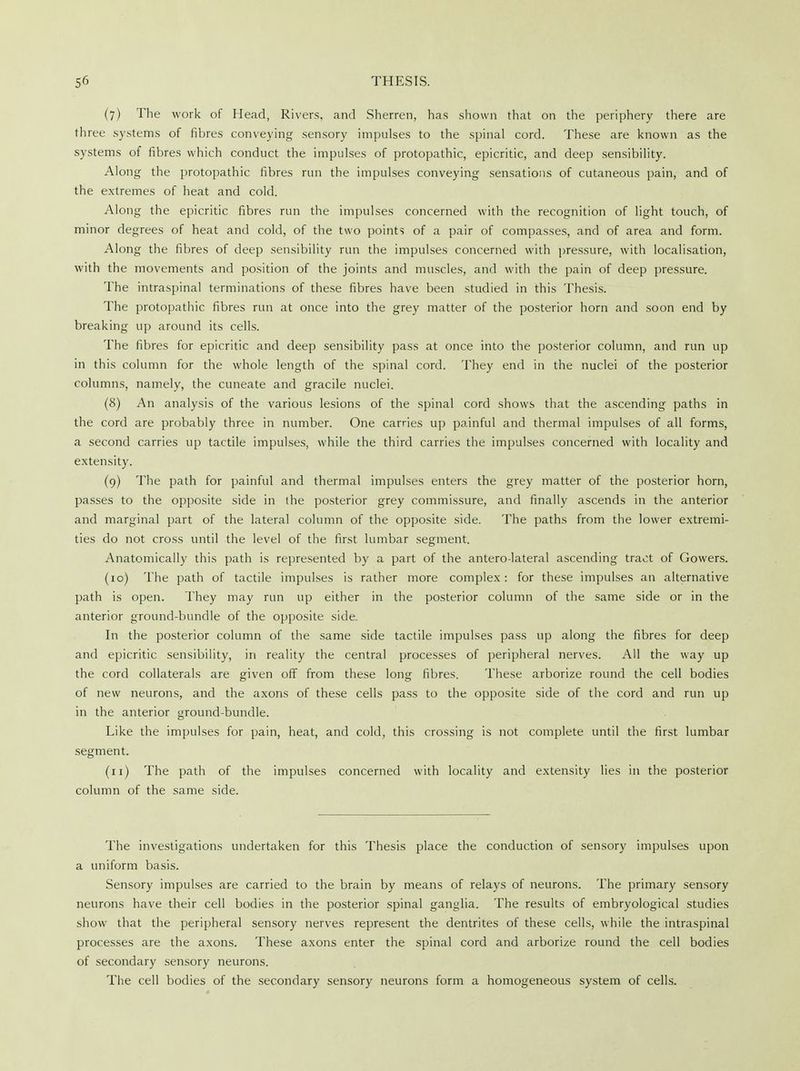 (7) The work of Head, Rivers, and Sherren, has shown that on the periphery there are three systems of fibres conveying sensory impulses to the spinal cord. These are known as the systems of fibres which conduct the impulses of protopathic, epicritic, and deep sensibility. Along the protopathic fibres run the impulses conveying sensations of cutaneous pain, and of the extremes of heat and cold. Along the epicritic fibres run the impulses concerned with the recognition of light touch, of minor degrees of heat and cold, of the two points of a pair of compasses, and of area and form. Along the fibres of deep sensibility run the impulses concerned with pressure, with localisation, with the movements and position of the joints and muscles, and with the pain of deep pressure. The intraspinal terminations of these fibres have been studied in this Thesis. The protopathic fibres run at once into the grey matter of the posterior horn and soon end by breaking up around its cells. The fibres for epicritic and deep sensibility pass at once into the posterior column, and run up in this column for the whole length of the spinal cord. They end in the nuclei of the posterior columns, namely, the cuneate and gracile nuclei. (8) An analysis of the various lesions of the spinal cord shows that the ascending paths in the cord are probably three in number. One carries up painful and thermal impulses of all forms, a second carries up tactile impulses, while the third carries the impulses concerned with locality and extensity. (9) The path for painful and thermal impulses enters the grey matter of the posterior horn, passes to the opposite side in the posterior grey commissure, and finally ascends in the anterior and marginal part of the lateral column of the opposite side. The paths from the lower extremi- ties do not cross until the level of the first lumbar segment. Anatomically this path is represented by a part of the antero-lateral ascending tract of Gowers. (10) The path of tactile impulses is rather more complex: for these impulses an alternative path is open. They may run up either in the posterior column of the same side or in the anterior ground-bundle of the opposite side. In the posterior column of the same side tactile impulses pass up along the fibres for deep and epicritic sensibility, in reality the central processes of peripheral nerves. All the way up the cord collaterals are given off from these long fibres. These arborize round the cell bodies of new neurons, and the axons of these cells pass to the opposite side of the cord and run up in the anterior ground-bundle. Like the impulses for pain, heat, and cold, this crossing is not complete until the first lumbar segment. (n) The path of the impulses concerned with locality and extensity lies in the posterior column of the same side. The investigations undertaken for this Thesis place the conduction of sensory impulses upon a uniform basis. Sensory impulses are carried to the brain by means of relays of neurons. The primary sensory neurons have their cell bodies in the posterior spinal ganglia. The results of embryological studies show that the peripheral sensory nerves represent the dentrites of these cells, while the intraspinal processes are the axons. These axons enter the spinal cord and arborize round the cell bodies of secondary sensory neurons. The cell bodies of the secondary sensory neurons form a homogeneous system of cells.