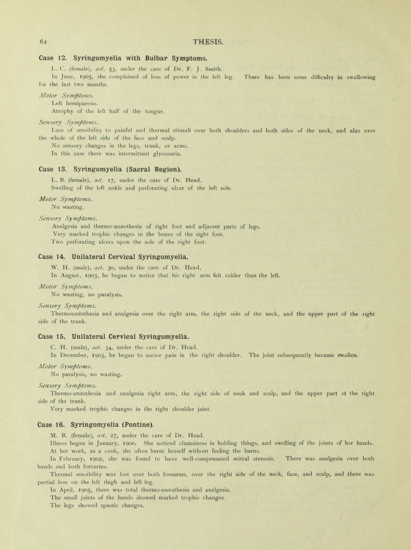 Case 12. Syringomyelia with Bulbar Symptoms. L. C. (female), aet. 53, under the care of Dr. F. J. Smith. In June, 1905, she complained of loss of power in the left leg. There has been some difficulty in swallowing for the last two months. Motor Symptoms. Left hemiparesis. Atrophy of the left half of the tongue. Sensory Symptoms. Loss of sensibility to painful and thermal stimuli over both shoulders and both sides of the neck, and also over the whole of the left side of the face and scalp. No sensory changes in the legs, trunk, or arms. In this case there was intermittent glycosuria. Case 13. Syringomyelia (Sacral Region). L. B. (female), act. 17, under the care of Dr. Head. Swelling of the left ankle and perforating ulcer of the left sole. Motor Symptoms. No wasting. Sensory Symptoms. Analgesia and thermo-anaesthesia of right foot and adjacent parts of legs. Very marked trophic changes in the bones of the right foot. Two perforating ulcers upon the sole of the right foot. Case 14. Unilateral Cervical Syringomyelia. W. H. (male), aet. 30, under the care of Dr. Head. In August, 1903, he began to notice that his right arm felt colder than the left. Motor Symptoms. No wasting, no paralysis. Sensory Symptoms. Thermoanesthesia and analgesia over the right arm, the right side of the neck, and the upper part of the right side of the trunk. Case 15. Unilateral Cervical Syringomyelia. C. H. (male), net. 34, under the care of Dr. Head. In December, 1903, he began to notice pain in the right shoulder. The joint subsequently became swollen. Motor Symptoms. No paralysis, no wasting. Sensory Symptoms. Thermo-anresthesia and analgesia right arm, the right side of neck and scalp, and the upper part ot the right side of the trunk. Very marked trophic changes in the right shoulder joint. Case 16. Syringomyelia (Pontine). M. B. (female), ait, 27, under the care of Dr. Head. Illness began in January, 1900. She noticed clumsiness in holding things, and swelling of the joints of her hands. At her work, as a cook, she often burnt herself without feeling the burns. In February, 1902, she was found to have well-compensated mitral stenosis. There was analgesia over both hands and both forearms. Thermal sensibility was lost over both forearms, over the right side of the neck, face, and scalp, and there was partial loss on the left thigh and left leg. In April, 1905, there was total thermo-ana;sthesia and analgesia. The small joints of the hands showed marked trophic changes. The legs showed spastic changes.