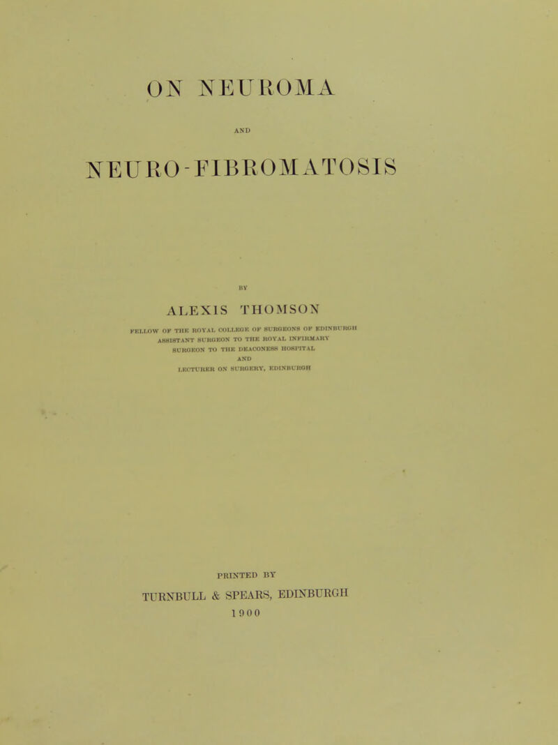 AND NEURO-FIBROMATOSIS ALEXIS THOMSON KKI.I.OW I)K TIIK ROYAl. COLI.KOK OK 8UBOKONB OP EDISBrKOH AB8I8TAST SfKOEOS TO THE HOYAI. INKIRJIAKY BUKOEON TO THE UEACONESS HOSPITAL AND I.ECTVIIER ON Sl-ROEKY. EDISHtROH PRINTED BY TURNBULL & SPEARS, EDINBURGH 1900
