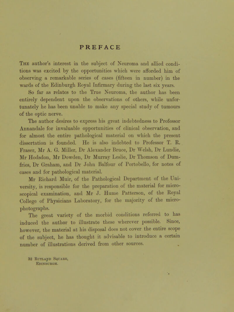 PREFACE The author's interest in the subject of Neuroma and allied condi- tions was excited by the opportunities which were afforded him of observing a remarkable series of cases (fifteen in number) in the wards of the Edinburgh Royal Infirmary during the last six years. So far as relates to the True Neuroma, the author has been entirely dependent upon the observations of others, while unfor- tunately he has been unable to make any special study of tumoure of the optic nerve. The author desires to express his great indebtedness to Professor Annandale for invaluable opportunities of clinical observation, and for almost the entire pathological material on which the present dissertation is founded. He is also indebted to Professor T. R. Fraser, Mr A. G. Miller, Dr Alexander Bruce, Dr Welsh, Dr Lundie, Mr Hodsdon, Mr Dowden, Dr Murray Leslie, Dr Thomson of Dum- fries, Dr Graham, and Dr John Balfour of Portobello, for notes of cases and for pathological material. Mr Richard Muir, of the Pathological Department of the Uni- versity, is responsible for the preparation of the material for micro- scopical examination, and Mr J. Hume Patterson, of the Royal College of Physicians Laboratory, for the majority of the micro- photographs. The great variety of the morbid conditions referred to has induced the author to illustrate these wherever possible. Since, however, the material at his disposal does not cover the entire scope of the subject, he has thought it advisable to introduce a certain number of illustrations derived from other sources. 32 RuTLAjTD Square, Edinburgh. X