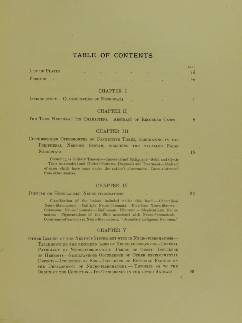 TABLE OF CONTENTS List of Plates ........ Preface ......... CHAPTER I Introduotoby. Classification of Neuromata .... CHAPTER II The True Neuroma : Its Characters. Abstract of Recorded Cases . CHAPTER III Circumscribed Overgrowths of Connective Tissue, originating in the Peripheral Nervous System, including the socalled False Neuromata ........ Occurring as Solitary T\inionr8—Innocent and Malignant—Solid and Cystic —Their Anatomical and Clinical Features, DiagriosiH and Treatment—Abstract of ca.scs which have come under the author'.s uliscrvation—Cases abstracted from other sources. CHAPTER IV Diffuse or Generalised Neuro-fibromatosis .... Cla.ssiBcation of the lesions include<l under this head — Generalised Nouro-fibromatosis — .Multiple Neuro-fibromata — Plcxiform Ncuro-fibroma— Cutaneous Neuro-fibromata — Molluscum Fibrosuni — Elephantiasis Neuro- matosa— Pigmentations of the Skin associated with Neuro-fibromatosis— Occurrence of Sarcoma in Neuro-fibromatosis,  Sccon<lary malignant Neuroma. CHAPTER V Other Lksions of the Nervous System met with in Neuro-fibromatosis— Table showing the recorded cases of Neuro fibromatosis—General Pathology of Neurofibromatosis—Period of Onset—Influence OF Heredity—Simultaneous Occurrence of Other developmental Defects—Influence of Sex—Influence of External Factors on THE Development of Neubo-fibromatosis — Theories as to the Origin of the Condition—Its Occurrence in the lower Animals