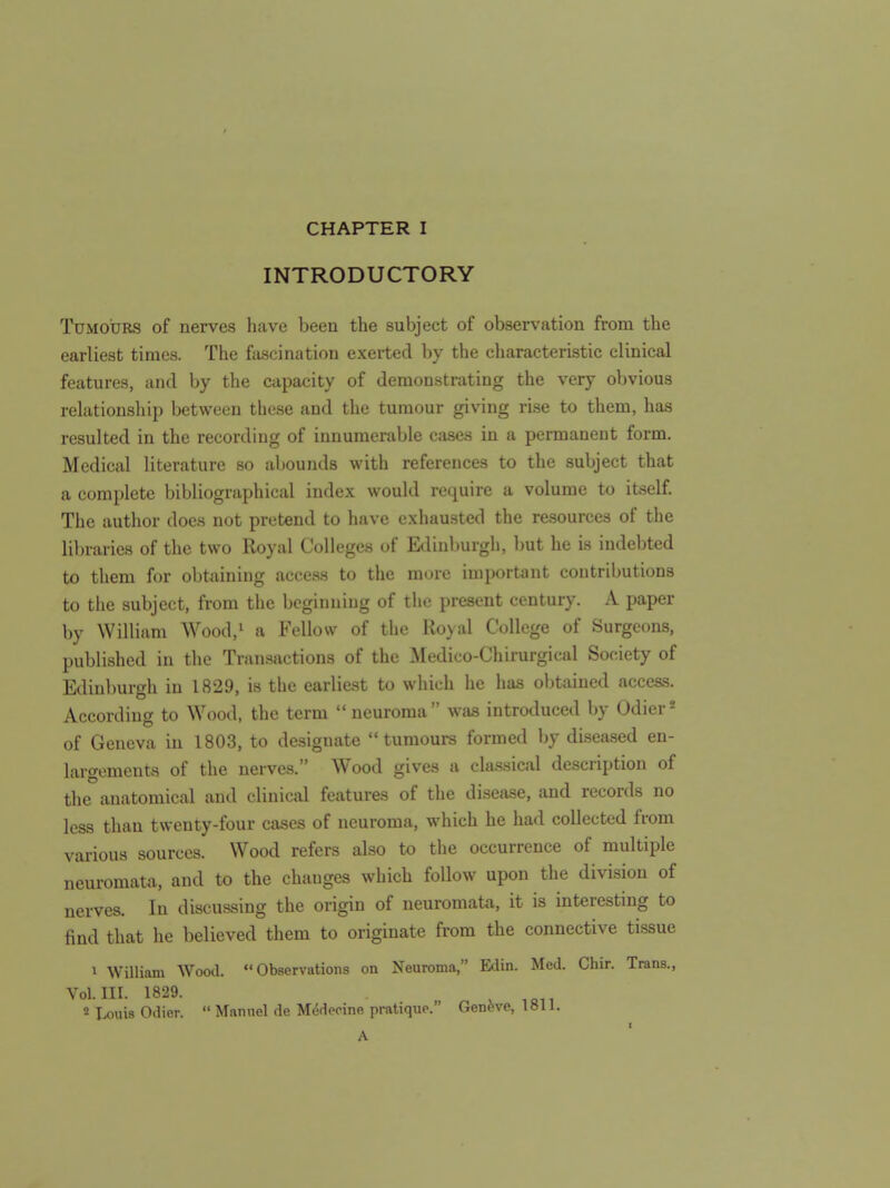 INTRODUCTORY Tumours of nerves have been the subject of observation from the earliest times. The fascination exerted by the characteristic clinical features, and by the capacity of demonstrating the very obvious relationsliip between these and the tumour giving rise to them, has resulted in the recording of innumerable cases in a permanent form. Medical literature so abounds with references to the subject that a complete bibliographical index would require a volume to itself. The author does not pretend to have exhausted the resources of the lil)rarie8 of the two Royal Colleges of Edinburgh, but he is indebted to them for obtaining access to the more important contributions to the subject, from the beginning of the present century. A paper by William Wood,' a Fellow of the Ro}al College of Surgeons, published in the Transactions of the Medico-Chirurgical Society of Edinburgh in 1829, is the earliest to which he has obtained access. According to Wood, the term  neuroma was introduced by Odier* of Geneva in 1803, to designate tumours formed by diseased en- largements of the nerves. Wood gives a classical description of the anatomical and clinical features of the disease, and records no less than twenty-four cases of neuroma, which he had collected from various sources. Wood refers also to the occurrence of multiple neuromata, and to the changes which follow upon the division of nerves. In discussing the origin of neuromata, it is interesting to find that he believed them to originate from the connective tissue 1 William Wood. Observations on Neuroma, Edin. Med. Chir. Trans., Vol.111. 1829. , ,Qii * Louis Odier.  Manuel de Mcidepine pratique. Geneve, 1811. A