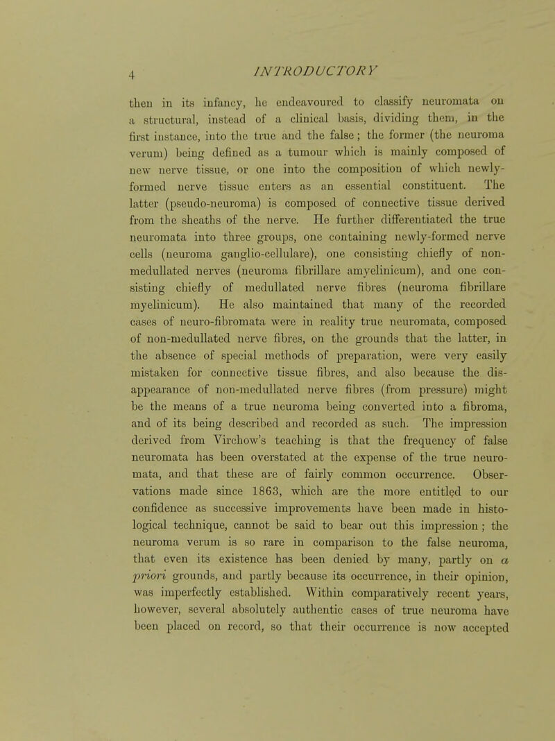 theu in its infancy, lie endeavoured to classify neui-ouiata on a structural, instead of a clinical basis, dividing them, in the first iustauce, into the true and the false; the former (the neuroma veruni) being defined as a tumoui- which is mainly composed of new nerve tissue, or one into the composition of which newly- formed nerve tissue enters as an essential constituent. The latter (pseudo-neuroma) is composed of connective tissue derived from the sheaths of the nerve. He further differentiated the true neuromata into three groups, one containing newly-formed nerve cells (neuroma ganglio-cellulare), one consisting chiefly of non- medullated nerves (neuroma fibrillare amyelinicum), and one con- sisting chiefly of meduUated nerve fibres (neuroma fibrillare myelinicum). He also maintained that many of the recorded cases of neuro-fibromata were in reality true neuromata, composed of non-medullated nerve fibres, on the grounds that the latter, in the absence of special methods of preparation, were very easily mistaken for connective tissue fibres, and also because the dis- appearance of nou-meduUated nerve fibres (from pressure) might be the means of a true neuroma being converted into a fibroma, and of its being described and recorded as such. The impression derived from Virchow's teaching is that the frequency of false neuromata has been overstated at the expense of the true neuro- mata, and that these are of fairly common occurrence. Obser- vations made since 1863, which are the more entitled to our confidence as successive improvements have been made in histo- logical technique, cannot be said to bear out this imjjression; the neuroma verum is so rare in comparison to the false neuroma, that even its existence has been denied by many, j)artly on a 'priori grounds, and partly because its occurrence, in their opinion, was imperfectly established. Within comparatively recent years, however, several absolutely authentic cases of true neuroma have been placed on record, so that their occurrence is now accepted