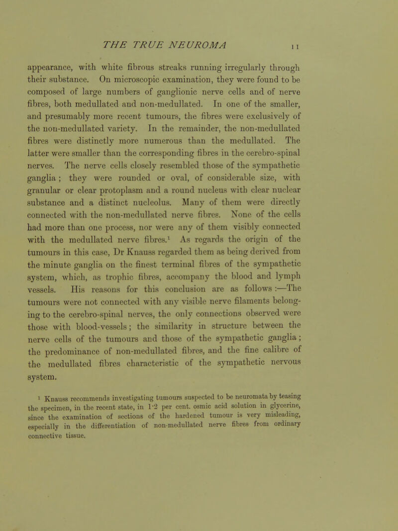 appearance, with white fibrous streaks running irregularly through their substance. On microscopic examination, they were found to be composed of large numbers of ganglionic nerve cells and of nerve fibres, both medullated and non-meduUated. In one of the smaller, and presumably more recent tumours, the fibres were exclusively of the uon-medullated variety. In the remainder, the non-medullated fibres were distinctly more numerous than the medullated. The latter were smaller than the corresponding fibres in the cerebro-spinal nerves. The nerve cells closely resembled those of the sympathetic ganglia ; they were rounded or oval, of considerable size, with granular or clear protoplasm and a round nucleus with clear nuclear substance and a distinct nucleolus. Many of them were directly connected with the non-medullated nerve fibres. None of the cells had more than one process, nor were any of them visibly connected with the medullated nerve fibres.' As regards the origin of the tumours in this case, Dr Knauss regarded them as being derived from the minute ganglia on the finest terminal fibres of the sympathetic system, which, a.s trophic fibres, accompany the blood and lymph vessels. His reasons for this conclusion are as follows :—The tumours were not connected with any visible nerve filaments belong- ing to the cerebro-spinal nerves, the only connections observed were those with blood-vessels; the similarity in structure between the nerve cells of the tumours and those of the sympathetic ganglia; the predominance of non-medullated fibres, and the fine calibre of the medullated fibres characteristic of the sympathetic nervous system. ' Knauss recommends investigating tumours suspected to be neuromata by teasing the specimen, in the recent state, in 1-2 per cent, osmic acid solution in glycerine, since the examination of sections of the hardened tumour is very misleading, especially in the differentiation of non-medullated nerve fibres from ordinary connective tissue.