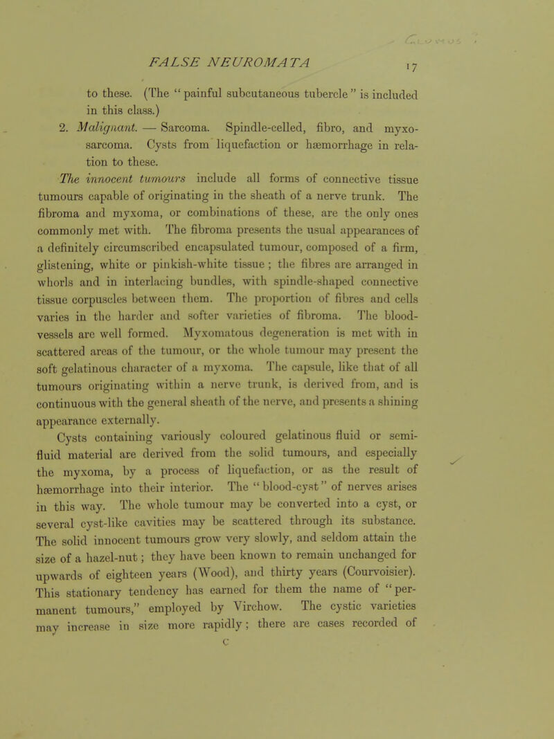 17 to these. (The  painful subcutaaeous tubercle  is included in this class.) 2. Malignant. — Sarcoma. Spindle-celled, fibro, and myxo- sarcoma. Cysts from liquefaction or haemorrhage in rela- tion to these. Ute innocent tumours include all forms of connective ti.ssue tumours capable of originating in the sheath of a nerve trunk. The fibroma and myxoma, or combinations of these, are the only ones commonly met with. The fibroma presents the usual appearances of a definitely circumscribed encapsulated tumour, composed of a firm, glistening, white or pinkish-white tissue; the fibres are arranged in whorls and in interlacing bundles, with spindle-shaped connective tissue corpuscles between them. The proportion of fibres and cells varies in the harder and .'softer varieties of fibroma. The blood- vessels arc well formed. Myxomatous degeneration is met with in scattered areas of the tumour, or the wliole tumour may present the soft gelatinous character of a myxoma. The capsule, like tliat of all tumours originating within a nerve trunk, is derived from, and is continuous with the general sheath of the nerve, and presents a shining appearance externally. Cysts containing variously coloured gelatinous fluid or semi- fluid material are derived from the .solid tumours, and especially the myxoma, by a process of liquefaction, or as the result of hfemorrhage into their interior. The blood-cyst of nerves arises in this way. The whole tumour may be converted into a cyst, or several cyst-like cavities may be scattered through its substance. The solid innocent tumours grow very slowly, and seldom attain the size of a hazel-nut; they have been known to remain unchanged for upwards of eighteen years (Wood), and thirty years (Courv^oisier). This stationary tendency has earned for them the name of per- manent tumours, employed by Virchow. The cystic varieties may increase in size more rapidly; there are cases recorded of