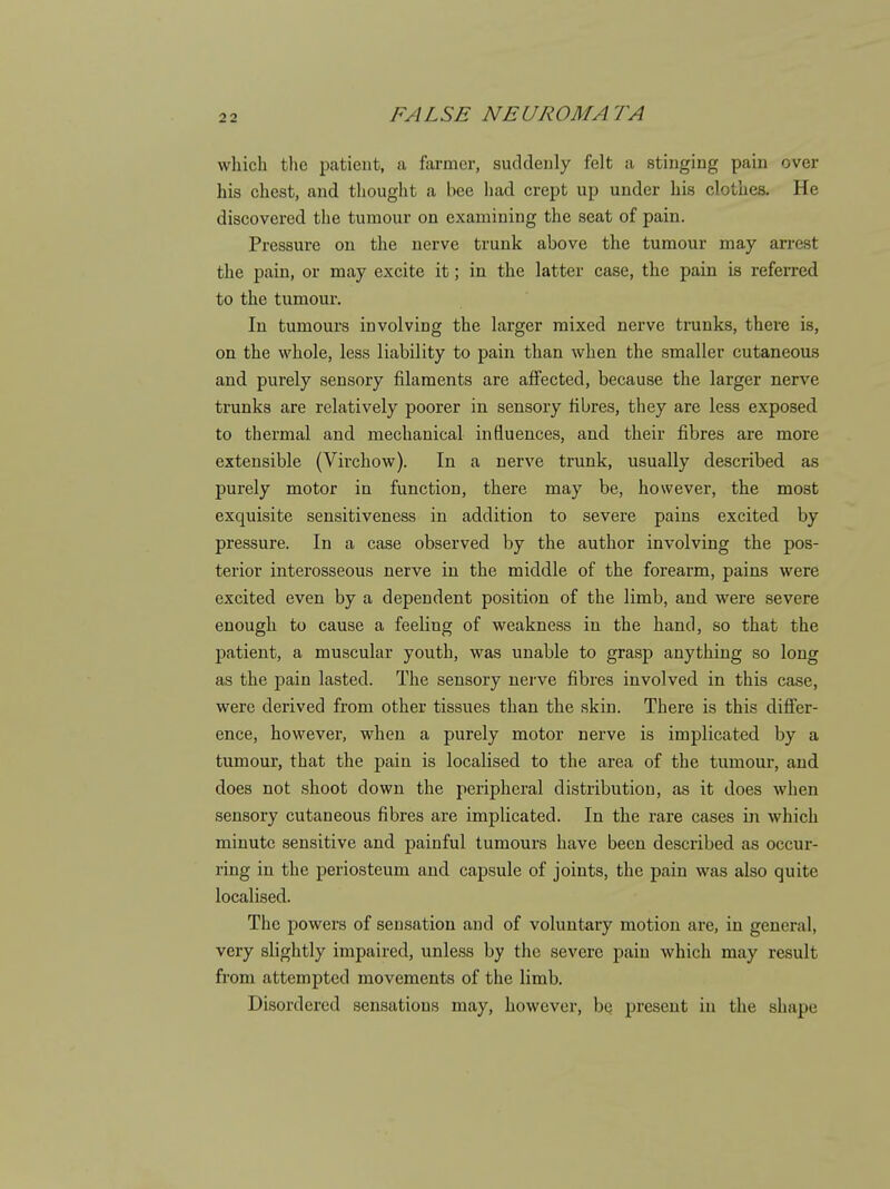 which the patient, a farmer, suddenly felt a stinging pain over his chest, and tliought a bee had crept up under his clothes. He discovered the tumour on examining the seat of pain. Pressure on the nerve trunk above the tumour may arrest the pain, or may excite it; in the latter case, the pain is referred to the tumour. In tumours involving the larger mixed nerve trunks, there is, on the whole, less liability to pain than when the smaller cutaneous and purely sensory filaments are affected, because the larger nerve trunks are relatively poorer in sensory fibres, they are less exposed to thermal and mechanical influences, and their fibres are more extensible (Virchow). In a nerve trunk, usually described as purely motor in function, there may be, however, the most exquisite sensitiveness in addition to severe pains excited by pressure. In a case observed by the author involving the pos- terior interosseous nerve in the middle of the forearm, pains were excited even by a dependent position of the limb, and were severe enough to cause a feeling of weakness in the hand, so that the patient, a muscular youth, was unable to grasp anything so long as the pain lasted. The sensory nerve fibres involved in this case, were derived from other tissues than the skin. There is this diflFer- ence, however, when a purely motor nerve is implicated by a tumour, that the pain is localised to the area of the tumour, and does not shoot down the peripheral distribution, as it does when sensory cutaneous fibres are implicated. In the rare cases in which minute sensitive and painful tumours have been described as occur- ring in the periosteum and capsule of joints, the pain was also quite localised. The powers of sensation and of voluntary motion are, in general, very slightly impaired, unless by the severe pain which may result from attempted movements of the limb. Disordered sensations may, however, be present in the shape